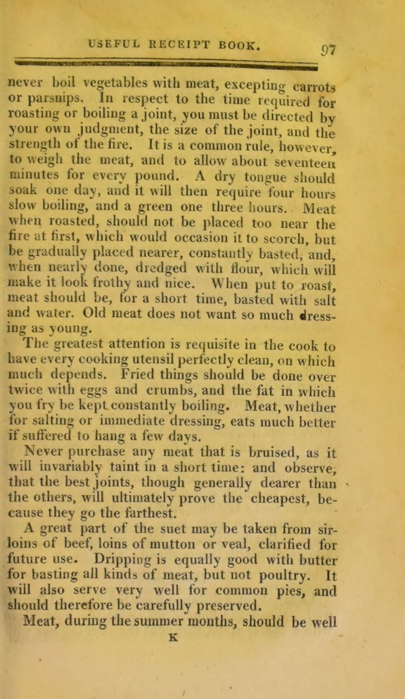 37 never boil vegetables with meat, excepting carrots or parsnips. In respect to the time required for roasting or boiling a joint, you must be directed by your own judgment, the size of the joint, and the strength of the fire. It is a common rule, however to weigh the meat, and to allow about seventeen minutes for every pound. A dry tongue should soak one day, and it will then require four hours slow boiling, and a green one three hours. Meat when roasted, should not be placed too near the lire at first, which would occasion it to scorch, but be gradually placed nearer, constantly basted, and, when nearly done, dredged with Hour, which will make it look frothy and nice. When put to roast, meat should be, for a short time, basted with salt and water. Old meat does not want so much dress- ing as young. The greatest attention is requisite in the cook to have every cooking utensil perfectly clean, on which much depends. Fried things should be done over twice with eggs and crumbs, and the fat in which you fry be kept constantly boiling. Meat, whether for salting or immediate dressing, eats much better if suffered to hang a few days. Never purchase any meat that is bruised, as it will invariably taint in a short time: and observe, that the best joints, though generally dearer than - the others, will ultimately prove the cheapest, be- cause they go the farthest. A great part of the suet may be taken from sir- loins of beef, loins of mutton or veal, clarified for future use. Dripping is equally good with butter for basting all kinds of meat, but not poultry. It will also serve very well for common pies, and should therefore be carefully preserved. Meat, during the summer months, should be well K