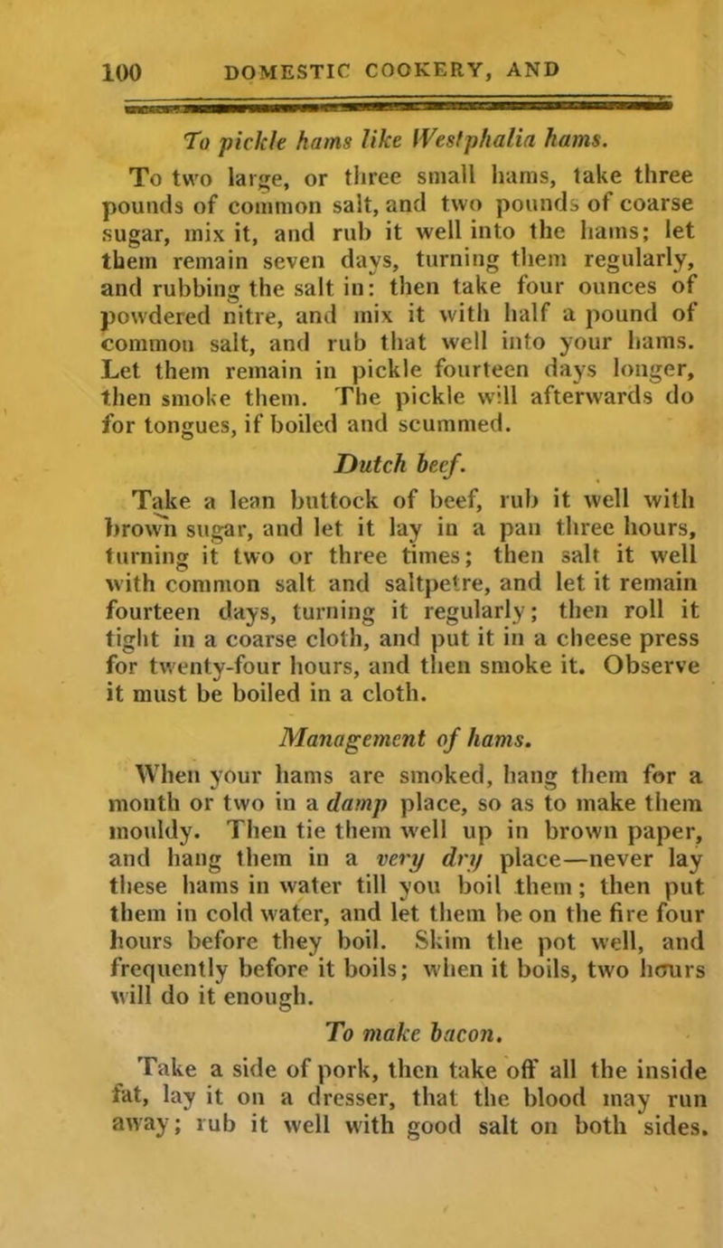 To piclde hams like Westphalia hams. To two large, or three small hams, take three pounds of common salt, and two pounds of coarse sugar, mix it, and rub it well into the hams; let them remain seven days, turning them regularly, and rubbing the salt in: then take four ounces of powdered nitre, and mix it with half a pound of common salt, and rub that well into your hams. Let them remain in pickle fourteen days longer, then smoke them. The pickle will afterwards do for tongues, if boiled and scummed. Dutch beef. Take a lean buttock of beef, rub it well with brown sugar, and let it lay in a pan three hours, turning it two or three times; then salt it well with common salt and saltpetre, and let it remain fourteen days, turning it regularly; then roll it tight in a coarse cloth, and put it in a cheese press for twenty-four hours, and then smoke it. Observe it must be boiled in a cloth. Management of hams. When your hams are smoked, hang them for a mouth or two in a damp place, so as to make them mouldy. Then tie them well up in brown paper, and hang them in a very dry place—never lay these hams in water till you boil them; then put them in cold water, and let them be on the fire four hours before they boil. Skim the pot well, and frequently before it boils; when it boils, two hours will do it enough. To make bacon. Take a side of pork, then take oft' all the inside fat, lay it on a dresser, that the blood may run away; rub it well with good salt on both sides.