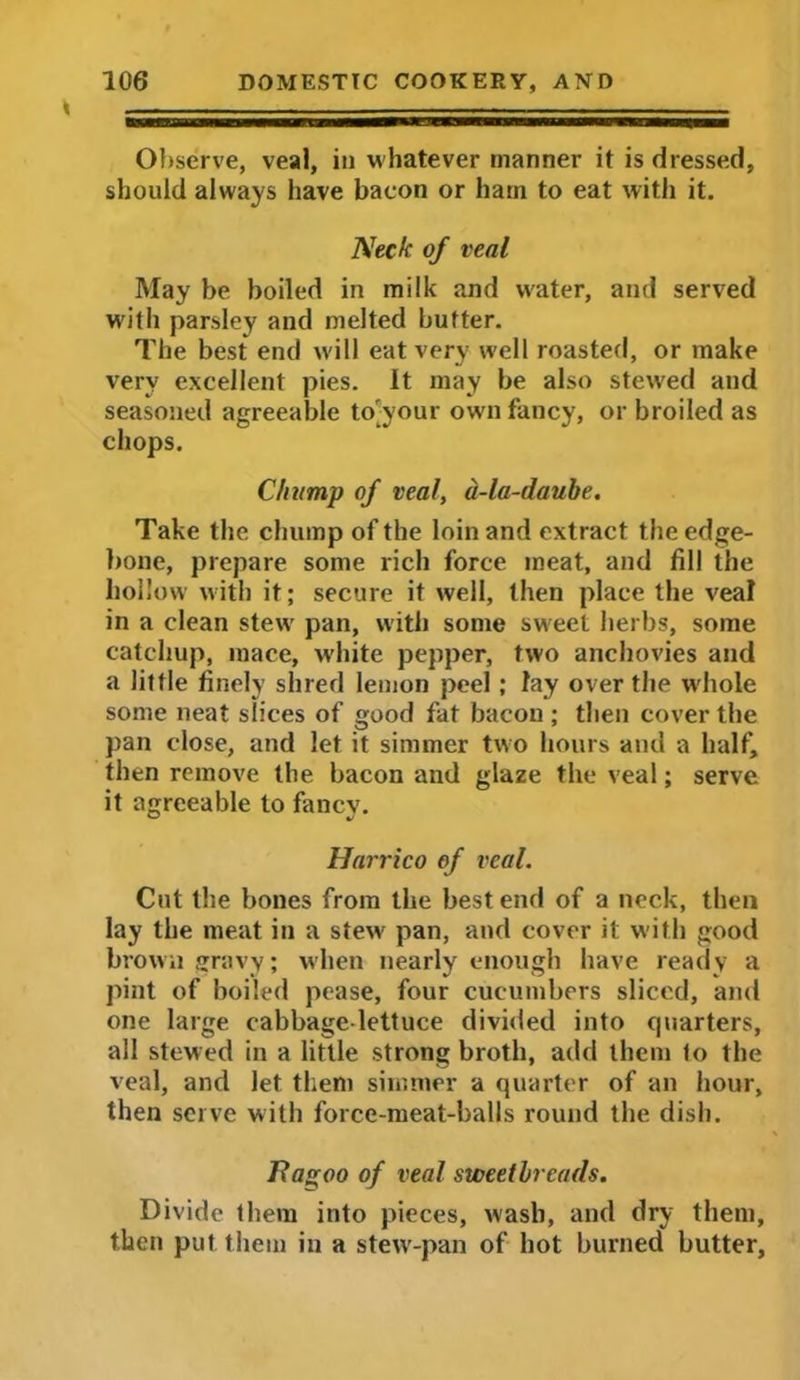 Observe, veal, in whatever manner it is dressed, should always have bacon or ham to eat with it. Neck of veal May be boiled in milk and water, and served with parsley and melted butter. The best end will eat very well roasted, or make very excellent pies. It may be also stewed and seasoned agreeable to-your own fancy, or broiled as chops. Chump of veal, a-la-daube. Take the chump of the loin and extract the edge- bone, prepare some rich force meat, and fill the hollow with it; secure it well, then place the veal in a clean stew pan, with some sweet herbs, some catchup, mace, white pepper, two anchovies and a little finely shred lemon peel; lay over the wdiole some neat slices of good fat bacon ; then cover the pan close, and let it simmer two hours and a half, then remove the bacon and glaze the veal; serve it agreeable to fancv. Harrico of veal. Cut the bones from the best end of a neck, then lay the meat in a stewr pan, and cover it with good brown gravy; when nearly enough have ready a pint of boiled pease, four cucumbers sliced, and one large cabbage-lettuce divided into cpiarters, all stewed in a little strong broth, add them to the veal, and let them simmer a quarter of an hour, then serve with force-meat-balls round the dish. Ravoo of veal sweetbreads. Divide them into pieces, wash, and dry them, then put them in a stew-pan of hot burned butter,