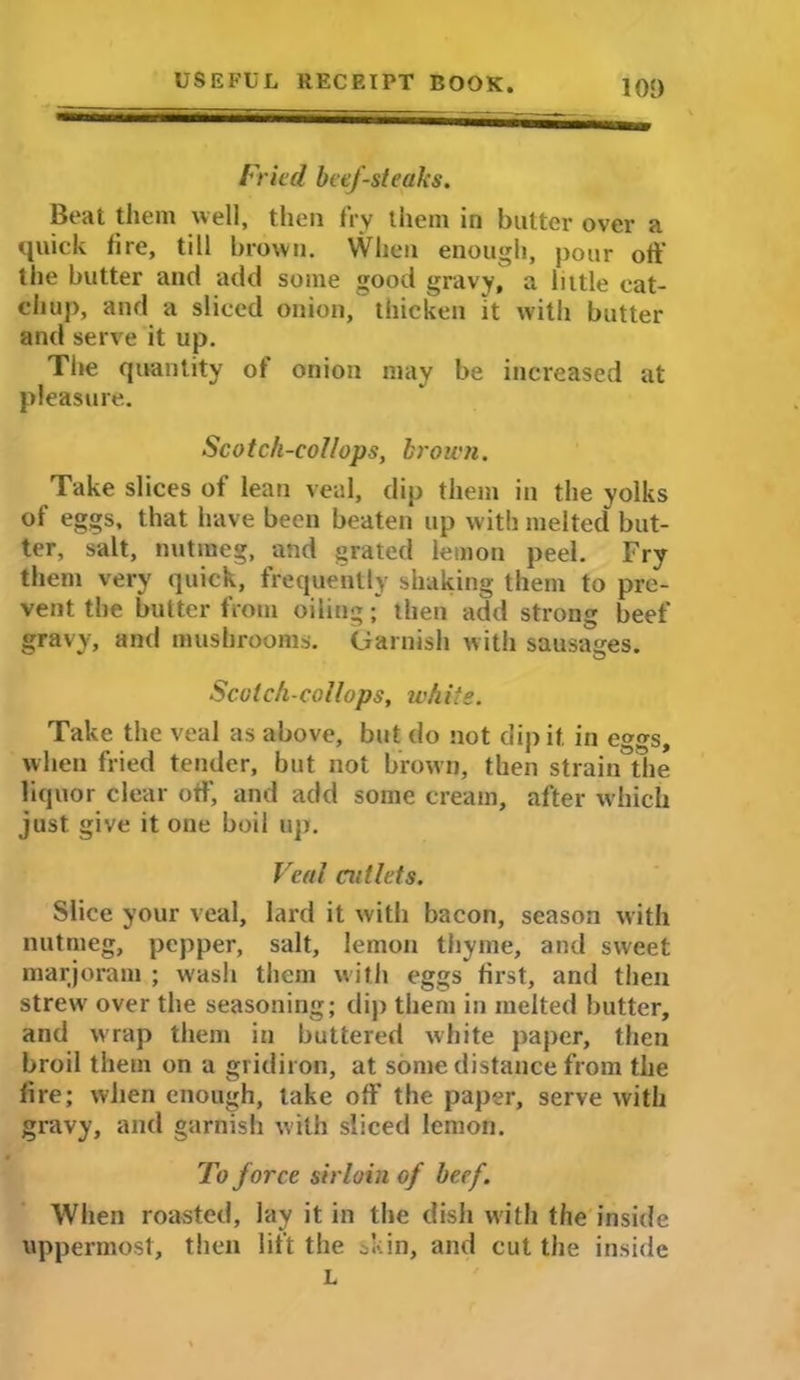 101) Fried beef-steaks. Beat them well, then fry them in butter over a quick lire, till brown. When enough, pour oft' the butter and add some good gravy, a little cat- chup, and a sliced onion, thicken it with butter and serve it up. The quantity of onion may be increased at pleasure. Scotch-col/ops, broien. Take slices of lean veal, dip them in the yolks of eggs, that have been beaten up with melted but- ter, salt, nutmeg, and grated lemon peel. Fry them very quick, frequently shaking them to pre- vent the butter from oiling; then add strong beef gravy, and mushrooms. Garnish with sausages. Scotch-collops, white. Take the veal as above, but do not dip it in eggs, when fried tender, but not brown, then strain the liquor clear off, and add some cream, after which just give it one boil up. Veal cutlets. Slice your veal, lard it with bacon, season with nutmeg, pepper, salt, lemon thyme, and sweet marjoram ; wash them with eggs first, and then strew' over the seasoning; dip them in melted butter, and wrap them in buttered white paper, then broil them on a gridiron, at some distance from the lire; when enough, lake off the paper, serve with gravy, and garnish with sliced lemon. To force sirloin of beef. When roasted, lay it in the dish with the inside uppermost, then lift the skin, and cut the inside L