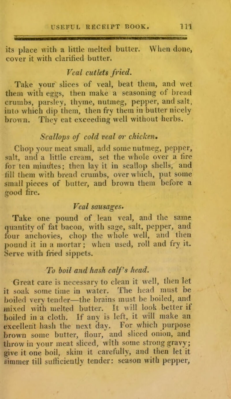 its place with a little melted butter. When done, cover it with clarified butter. Veal cutlets fried. Take your slices of veal, beat them, and wet them with eggs, then make a seasoning of bread crumbs, parsley, thyme, nutmeg, pepper, and salt, into which dip them, then fry them in butter nicely brown. They eat exceeding well without herbs. Scallops of cold veal or chicken. Chop your meat small, add some nutmeg, pepper, salt, and a little cream, set the whole over a fire for ten minifies; then lay it in scallop shells, and fill them with bread crumbs, over which, put some small pieces of butter, and brown them before a good fire. Veal sausages. Take one pound of lean veal, and the same quantity of fat bacon, with sage, salt, pepper, and four anchovies, chop the whole well, and then pound it in a mortar; when used, roll and fry it. Serve with fried sippets. To boil and hash calf’s head. Great care is necessary to clean it well, then let it soak some time in water. The head must be boiled very tender—the brains must be boiled, and mixed with melted butter. It will look better if boiled in a cloth. If any is left, it will make an excellent hash the next day. For which purpose brown some butter. Hour, and sliced onion, and throw in your meat sliced, with some strong gravy; give it one boil, skim it carefully, and then let it simmer till sufficiently tender: season with pepper.