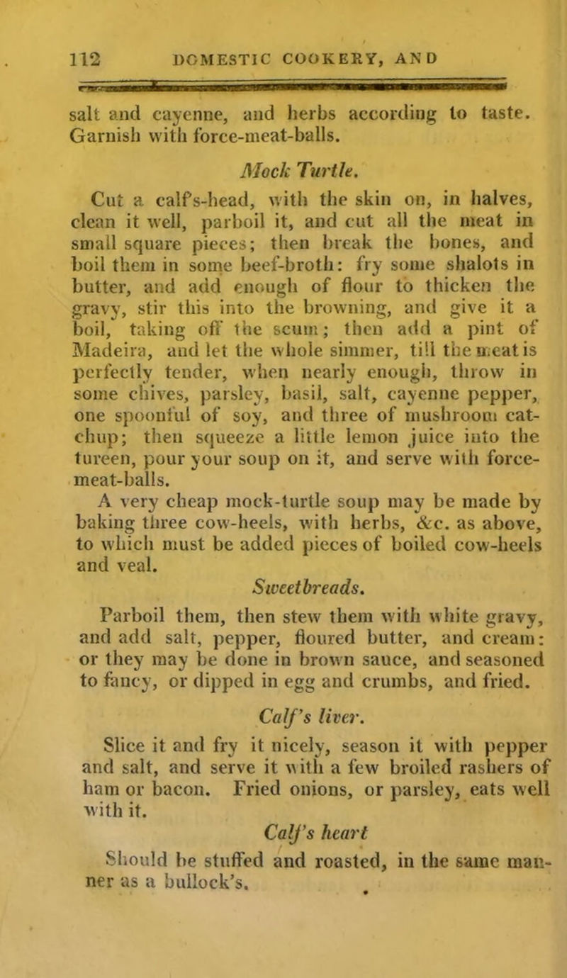 e-^gfcWHiM ■■ mrn IW salt and cayenne, and herbs according to taste. Garnish with force-meat-balls. Mock Turtle. Cut a calPs-head, with the skin on, in halves, clean it well, parboil it, and cut all the meat in small square pieces; then break the bones, and boil them in some beef-broth: fry some shalots in butter, and add enough of flour to thicken the gravy, stir this into the browning, and give it a boil, taking off the scum; then add a pint of Madeira, and let the whole simmer, till the meat is perfectly tender, when nearly enough, throw in some chives, parsley, basil, salt, cayenne pepper, one spoonful of soy, and three of mushroom cat- chup; then squeeze a little lemon juice into the tureen, pour your soup on it, and serve with force- meat-balls. A very cheap mock-turtle soup may be made by baking three cow-heels, with herbs, &c. as above, to which must be added pieces of boiled cow-heels and veal. Sweetbreads. Parboil them, then stew them with white gravy, and add salt, pepper, floured butter, and cream: or they may be done in brown sauce, and seasoned to fancy, or dipped in egg and crumbs, and fried. Calf's liver. Slice it and fry it nicely, season it with popper and salt, and serve it with a few broiled rashers of ham or bacon. Fried onions, or parsley, eats well w ith it. CalJ’s heart Should be stuffed and roasted, in the same man- ner as a bullock’s.