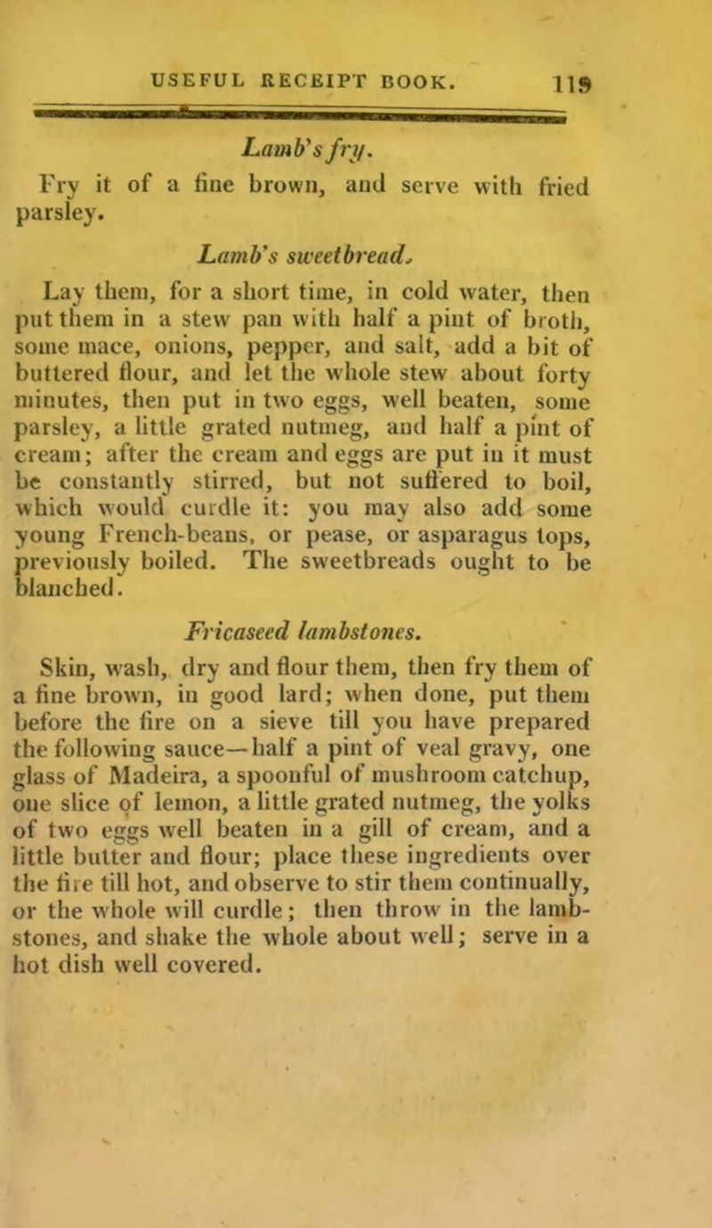 Lamb's fry. Fry it of a tine brown, and serve with fried parsley. Lamb’s sweetbread. Lay them, for a short time, in cold water, then put them in a stew pan with half a pint of broth, some mace, onions, pepper, and salt, add a bit of buttered tlour, and let the whole stew about forty minutes, then put in two eggs, well beaten, some parsley, a little grated nutmeg, and half a pint of cream; after the cream and eggs are put in it must be constantly stirred, but not suffered to boil, which would curdle it: you may also add some young French-beans, or pease, or asparagus lops, previously boiled. The sweetbreads ought to be blanched. Fricaseed lambstones. Skin, wash, dry and flour them, then fry them of a fine brown, in good lard; when done, put them before the lire on a sieve till you have prepared the following sauce—half a pint of veal gravy, one glass of Madeira, a spoonful of mushroom catchup, one slice of lemon, a little grated nutmeg, the yolks of two eggs well beaten in a gill of cream, and a little butter and flour; place these ingredients over the fire till hot, and observe to stir them continually, or the whole will curdle; then throw' in the lamb- stones, and shake the whole about well; serve in a hot dish well covered.