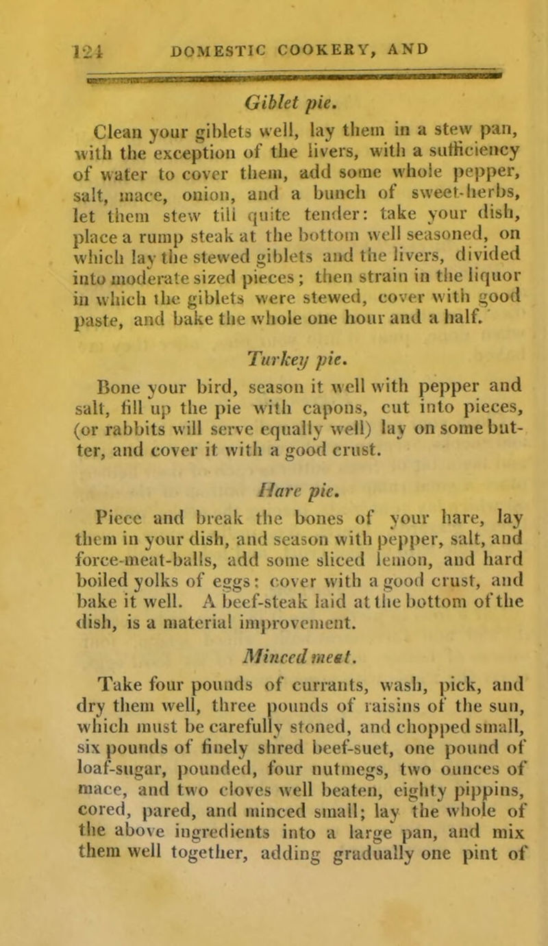 mnr:7 :tTtn:nzzc*-^ n—ilHmiiH— JI1 i Giblet pie. Clean your giblets well, lay them in a stew pan, with the exception of the livers, with a sufficiency of water to cover them, add some whole pepper, salt, mace, onion, and a bunch ot sweet-herbs, let them stew tili quite tender: take your dish, place a rump steak at the bottom well seasoned, on which lay the stewed giblets and the livers, divided into moderate sized pieces ; then strain in the liquor in which the giblets were stewed, cover with good paste, and bake the whole one hour and a half. Turkey pie. Bone your bird, season it well with pepper and salt, fill up the pie with capons, cut into pieces, (or rabbits will serve equally well) lay on some but- ter, and cover it with a good crust. Hare pie. Piece and break the bones of your hare, lay them in your dish, and season with pepper, salt, and force-meat-balls, add some sliced lemon, and hard boiled yolks of eggs: cover with a good crust, and bake it well. A beef-steak laid at the bottom of the dish, is a material improvement. Minced meet. Take four pounds of currants, wash, pick, and dry them well, three pounds of raisins of the sun, which must be carefully stoned, and chopped small, six pounds of finely shred beef-suet, one pound of loaf-sugar, pounded, four nutmegs, two ounces of mace, and two cloves well beaten, eighty pippins, cored, pared, and minced small; lay the whole of the above ingredients into a large pan, and mix them well together, adding gradually one pint of