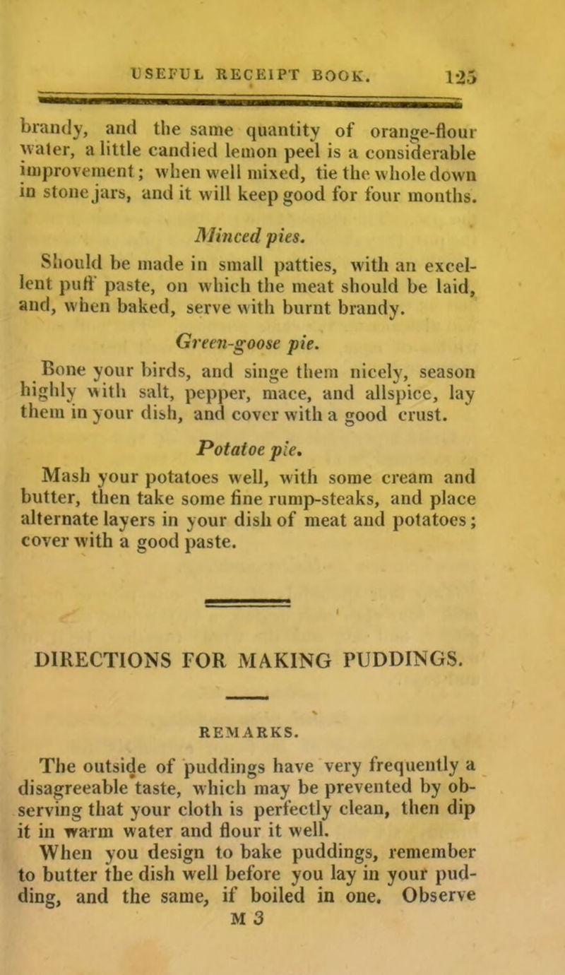 brandy, and the same quantity of orange-flour water, a little candied lemon peel is a considerable improvement; when well mixed, tie the whole down in stone jars, and it will keep good for four months. Minced pies. Should be made in small patties, with an excel- lent puff paste, on which the meat should be laid, and, when baked, serve with burnt brandy. Green-goose pie. Bone your birds, and singe them nicely, season highly with salt, pepper, mace, and allspice, lay them in your dish, and cover with a good crust. Potatoe pie. Mash your potatoes well, with some cream and butter, then take some fine rump-steaks, and place alternate layers in your dish of meat and potatoes; cover with a good paste. DIRECTIONS FOR MAKING PUDDINGS. REMARKS. The outside of puddings have very frequently a disagreeable taste, which may be prevented by ob- serving that your cloth is perfectly clean, then dip it in warm water and flour it well. When you design to bake puddings, remember to butter the dish well before you lay in your pud- ding, and the same, if boiled in one. Observe M 3