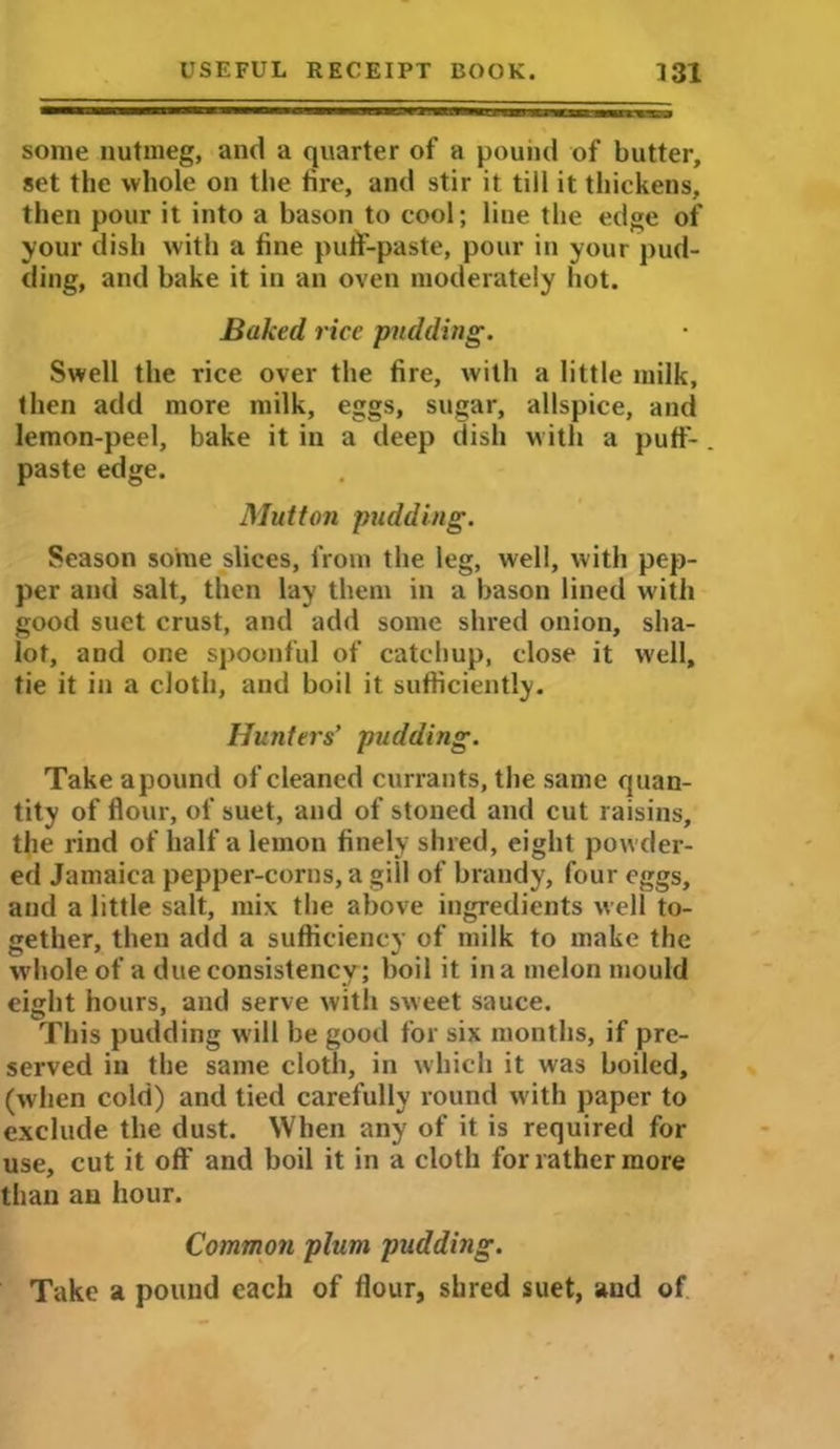 some nutmeg, and a quarter of a pound of butter, set the whole on the fire, and stir it till it thickens, then pour it into a bason to cool; line the edge of your dish with a fine putf-paste, pour in your pud- ding, and bake it in an oven moderately hot. Baked rice pudding. Swell the rice over the fire, with a little milk, then add more milk, eggs, sugar, allspice, and lemon-peel, bake it in a deep dish with a puff- paste edge. Mutton pudding. Season some slices, from the leg, well, with pep- per and salt, then lay them in a bason lined with good suet crust, and add some shred onion, sha- lot, and one spoonful of catchup, close it well, tie it in a cloth, and boil it sufficiently. Hunters’ pudding. Take apound of cleaned currants, the same quan- tity of flour, of suet, and of stoned and cut raisins, the rind of half a lemon finely shred, eight powder- ed Jamaica pepper-corns, a gill of brandy, four eggs, and a little salt, mix the above ingredients well to- gether, then add a sufficiency of milk to make the wdiole of a due consistency ; boil it in a melon mould eight hours, and serve with sweet sauce. This pudding will be good for six months, if pre- served in the same cloth, in which it was boiled, (when cold) and tied carefully round with paper to exclude the dust. When any of it is required for use, cut it off and boil it in a cloth for rather more than an hour. Common plum pudding. Take a pound each of flour, shred suet, and of