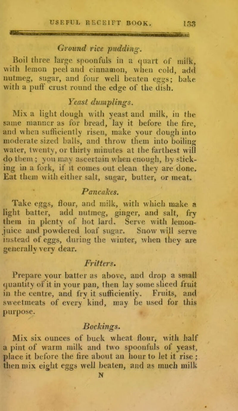 Ground rice pudding. Boil three large spoonfuls in a quart of milk, with lemon peel and cinnamon, when cold, add nutmeg, sugar, and four well beaten eggs; bake with a puff crust round the edge of the dish. Yeast dumplings. Mix a light dough with yeast and milk, in the same manner as for bread, lay it before the tire, and when sufficiently risen, make your dough into moderate sized balls, and throw them into boiling water, twenty, or thirty minutes at the farthest will do them ; you may ascertain when enough, by stick- ing in a fork, if it conies out clean they are done. Eat them with either salt, sugar, butter, or meat. Pancakes. Take eggs, flour, and milk, with which make a light batter, add nutmeg, ginger, and salt, fry them in plenty of hot lard. Serve with lemon- juice and powdered loaf sugar. Snow will serve instead of eggs, during the winter, when they are generally verv dear. Fritters. Prepare your batter as above, and drop a small quantity of it in your pan, then lay some sliced fruit in the centre, and fry it sufficiently. Fruits, and sweetmeats of every kind, may be used for this purpose. Bockings. Mix six ounces of buck wheat flour, with half a pint of warm milk and two spoonfuls of yeast, place it before the lire about an hour to let it rise ; then mix eight eggs w'cll beaten, and as much milk N