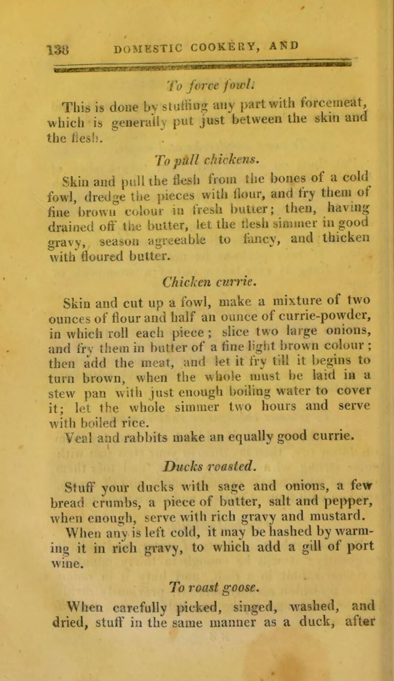 To force fowl: This is done by stuffing any part with forcemeat, which is generally put just between the skin and the flesh. To pull chickens. Skin and pull the flesh from the bones of a cold fowl, dredge tiie pieces with flour, and fry them of fine brown colour in fresh butter; then, having drained off the butter, let the flesh simmer in good gravy, season agreeable to fancy, and thicken with floured butter. Chicken currie. Skin and cut up a fowl, make a mixture of two ounces of flour and half an ounce of currie-powder, in which roll each piece ; slice two large onions, and fry them in butter of a fine light brown colour; then add the meat, and let it try till it begins to turn brown, when the whole must be laid in a stew pan with just enough boiling water to cover it; let the whole simmer two hours and serve with boiled rice. Veal and rabbits make an equally good currie. Ducks roasted. Stuff your ducks with sage and onions, a few bread crumbs, a piece of butter, salt and pepper, when enough, serve with rich gravy and mustard. When any is left cold, it may be hashed by warm- ing it in rich gravy, to which add a gill of port wine. To roast goose. When carefully picked, singed, washed, and dried, stuff' in the same manner as a duck, after