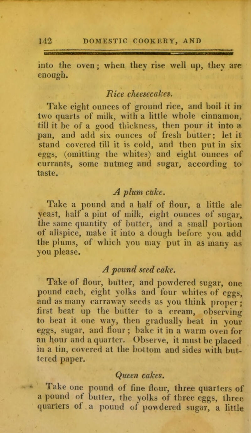 into the oven; when they rise well up, they are enough. 1lice cheesecakes. Take eight ounces of ground rice, and boil it in two quarts of milk, with a little whole cinnamon, till it be of a good thickness, then pour it into a pan, and add six ounces of fresh butter; let it: stand covered till it is cold, and then put in six eggs, (omitting the whites) and eight ounces of currants, some nutmeg aud sugar, according to taste. A plum cake. Take a pound and a half of flour, a little ale yeast, half a pint of milk, eight ounces of sugar, the same quantity of butter, and a small portion of allspice, make it into a dough before you add the plums, of which you may put in as many as you please. A pound seed cake. Take of flour, butter, and powdered sugar, one pound each, eight yolks and four whites of eggs, and as many carraway seeds as you think proper; first beat up the butter to a cream, observing to beat it one way, then gradually beat in your eggs, sugar, and flour ; bake it in a warm oven for an hour and a quarter. Observe, it. must be placed in a tin, covered at the bo-1 tom and sides with but- tered paper. Queen cakes. * Take one pound of fine flour, three quarters of a pound of butter, the yolks of three eggs, three quarters of a pound of powdered sugar, a little