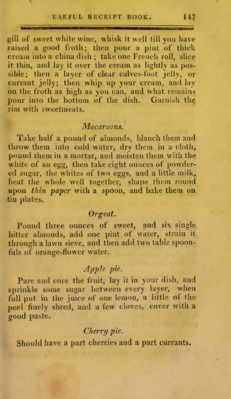 gill of sweet white wine, whisk it well till you have raised a good froth; then pour a pint of thick cream into a china dish; take one French roll, slice it thin, and lay it over the cream as lightly as pos- sible; then a layer of clear calves-foot jelly, or currant jelly; then whip up your cream, and lay on the froth as high as you can, and what remains pour into the bottom of the dish. Garnish the. rim with sweetmeats. Macaroons. Take half a pound of almonds, blanch them and throw them into cold water, dry them in a cloth, pound them in a mortar, and moisten them with the white of an egg, then take eight ounces of powder- ed sugar, the whites of two eggs, and a little milk, beat the whole well together, shape them round upon thin paper with a spoon, and bake them on tin plates. Orgeat. Pound three ounces of sweet, and six single bitter almonds, add one pint of water, strain it through a lawn sieve, and then add two table spoon- fuls of orange-flower water. Apple pie. Pare and core the fruit, lay it in your dish, and sprinkle some sugar between every layer, when full put in the juice of one lemon, a little of the peel finely shred, and a few cloves, cover with a good paste. Cherry pie. Should have a part cherries and a part currants.