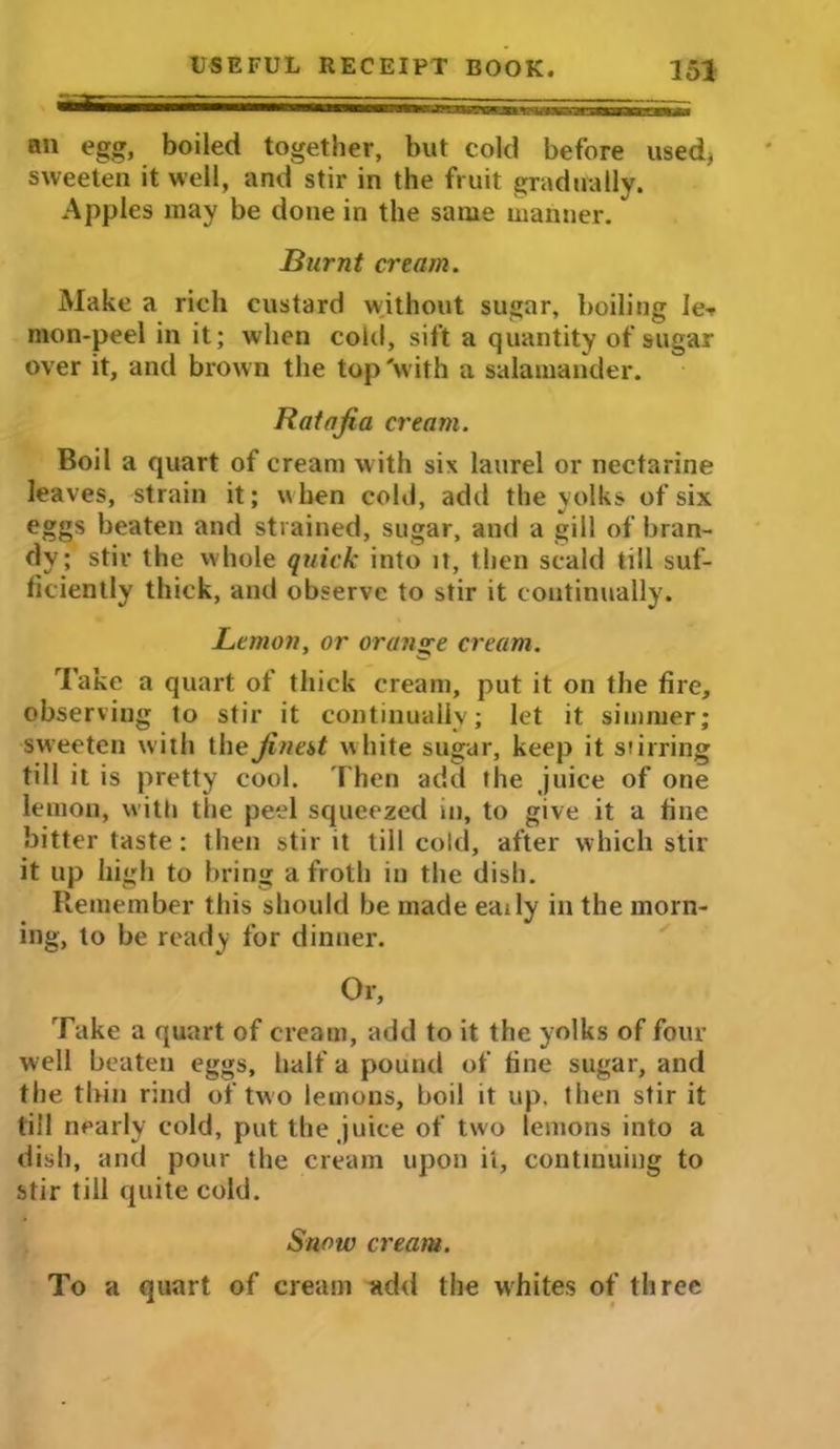 an egg, boiled together, but cold before used, sweeten it well, and stir in the fruit gradually. Apples may be done in the same manner. Burnt cream. Make a rich custard without sugar, boiling le- mon-peel in it; when cold, sift a quantity of sugar over it, and brown the top 'with a salamander. Ratafia cream. Boil a quart of cream with six laurel or nectarine leaves, strain it; when cold, add the yolks of six eggs beaten and strained, sugar, and a gill of bran- dy; stir the whole quick into it, then scald till suf- ficiently thick, and observe to stir it continually. Lemon, or orange cream. Take a quart of thick cream, put it on the fire, observing to stir it continually; let it simmer; sweeten with the finest white sugar, keep it stirring till it is pretty cool. Then add the juice of one lemon, with the peel squeezed in, to give it a fine bitter taste; then stir it till cold, after which stir it up high to bring a froth in the dish. Remember this should be made eaily in the morn- ing, to be ready for dinner. Or, Take a quart of cream, add to it the yolks of four well beaten eggs, half a pound of fine sugar, and the thin rind of two lemons, boil it up. then stir it till nearly cold, put the juice of two lemons into a dish, and pour the cream upon it, continuing to stir till quite cold. Snow cream. To a quart of cream add the whites of three