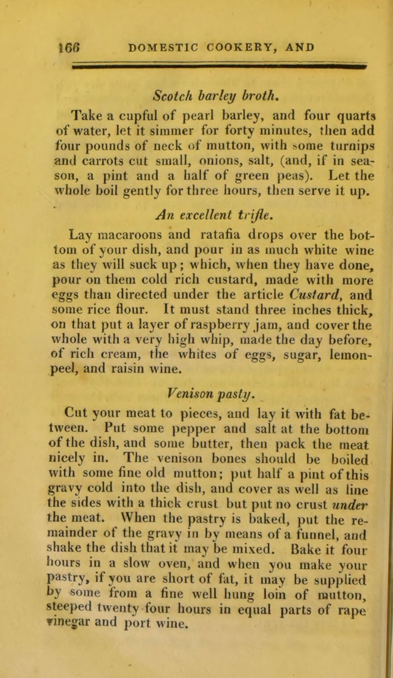 I 16ff DOMESTIC COOKERY, AND Scotch barley broth. Take a cupful of pearl barley, and four quarts of water, let it simmer for forty minutes, then add four pounds of neck of mutton, with some turnips and carrots cut small, onions, salt, (and, if in sea- son, a pint and a half of green peas). Let the whole boil gently for three hours, then serve it up. An excellent trifle. Lay macaroons and ratafia drops over the bot- tom of your dish, and pour in as much white wine as they will suck up; which, when they have done, pour on them cold rich custard, made with more eggs than directed under the article Custard, and some rice flour. It must stand three inches thick, on that put a layer of raspberry jam, and cover the whole with a very high whip, made the day before, of rich cream, the whites of eggs, sugar, lemon- peel, and raisin wine. Venison pasty. Cut your meat to pieces, and lay it with fat be- tween. Put some pepper and salt at the bottom of the dish, and some butter, then pack the meat nicely in. The venison bones should be boiled with some fine old mutton; put half a pint of this gravy cold into the dish, and cover as well as line the sides with a thick crust but put no crust under the meat. When the pastry is baked, put the re- mainder of the gravy in by means of a funnel, and shake the dish that it may l>e mixed. Bake it four- hours in a slow oven, and when you make your pastry, if you are short of fat, it may be supplied by some from a fine well hung loin of mutton, steeped twenty four hours in equal parts of rape vinegar and port wine.