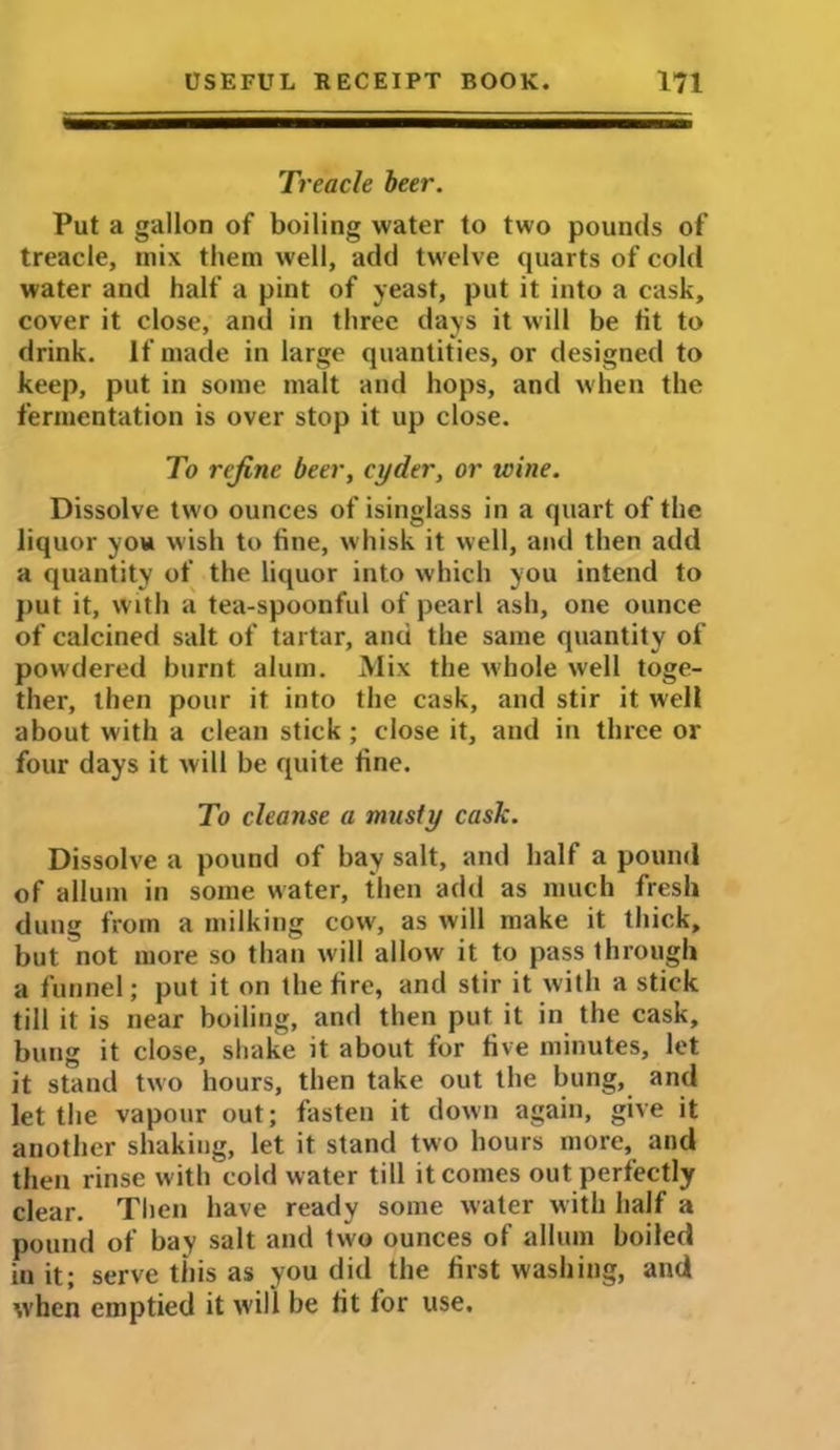 Treacle beer. Put a gallon of boiling water to two pounds of treacle, mix them well, add twelve quarts of cold water and half a pint of yeast, put it into a cask, cover it close, and in three days it will be tit to drink. If made in large quantities, or designed to keep, put in some malt and hops, and when the fermentation is over stop it up close. To refine beer, cyder, or wine. Dissolve two ounces of isinglass in a quart of the liquor you wish to tine, whisk it well, and then add a quantity of the liquor into which you intend to put it, with a tea-spoonful of pearl ash, one ounce of calcined salt of tartar, and the same quantity of powdered burnt alum. Mix the whole well toge- ther, then pour it into the cask, and stir it well about with a clean stick; close it, and in three or four days it will be quite tine. To cleanse a musty cask. Dissolve a pound of bay salt, and half a pound of allum in some water, then add as much fresh dung from a milking cow, as will make it thick, but not more so than will allow it to pass through a funnel; put it on the fire, and stir it with a stick till it is near boiling, and then put it in the cask, bung it close, shake it about for five minutes, let it stand two hours, then take out the bung, and let the vapour out; fasten it down again, give it another shaking, let it stand two hours more, and then rinse with cold water till it comes out perfectly clear. Then have ready some water with half a pound of bay salt and two ounces of allum boiled iu it; serve this as you did the first washing, and when emptied it will be fit for use.