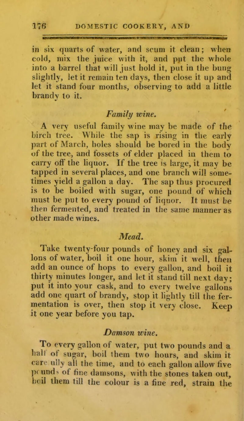 in six quarts of water, and scum it clean; when cold, mix the juice with it, and put the whole into a barrel that will just hold it, put in the bung slightly, let it remain ten days, then close it up and let it stand four months, observing to add a little brandy to it. Family wine. A very useful family wine may be made of the birch tree. While the sap is rising in the early part of March, holes should be bored in the body of the tree, and fossets of elder placed in them to carry off the liquor. If the tree is large, it may be tapped in several places, and one branch w ill some- times yield a gallon a day. The sap thus procured is to be boiled with sugar, one pound of which must be put to every pound of liquor. It must be then fermented, and treated in the same manner as other made w'ines. Mead. Take twenty-four pounds of honey and six gal- lons of water, boil it one hour, skim it well, then add an ounce of hops to every gallon, and boil it thirty minutes longer, and let it stand till next day; put it into your cask, and to every twelve gallons add one quart of brandy, stop it lightly till the fer- mentation is over, then stop it very close. Keep it one year before you tap. Damson wine. To every gallon of water, put two pounds and a halt of sugar, boil them two hours, and skim it care illly all the time, and to each gallon allow five p< und> of fine damsons, with the stones taken out, boil them till the colour is a fine red, strain the