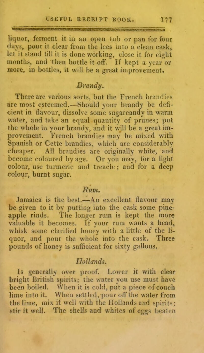 liquor, ferment it in an open tub or pan for four days, pour it clear from the lees into a clean cask, let it stand till it is done working, close it for eight months, and then bottle it off. If kept a year or more, in bottles, it will be a great improvement. Brandy. There ai-e various sorts, but the French brandies are most esteemed.—Should your brandy be defi- cient in flavour, dissolve some sugarcandy in warm water, and take an equal quantity of prunes; put the whole in your brandy, and it wjll be a great im- provement. French brandies may be mixed with Spanish or Cette brandies, which are considerably cheaper. All brandies are originally white, and become coloured by age. Or you may, for a light colour, use turmeric and treacle; and for a deep colour, burnt sugar. Rum. Jamaica is the best.—An excellent flavour may be given to it by putting into the cask some pine- apple rinds. The longer rum is kept the more valuable it becomes. If your rum wants a head, whisk some clarified honey with a little of the li- quor, and pour the whole into the cask. Three pounds of honey is sufficient for sixty gallons. Hollands. Is generally over proof. Lower it with clear bright British spirits; tiie water you use must have been boiled. When it is cold, put a piece of couch lime into it. When settled, pour off the water from the lime, mix it well with the Hollands and spirits; stir it well. The shells and whites of eggs beaten
