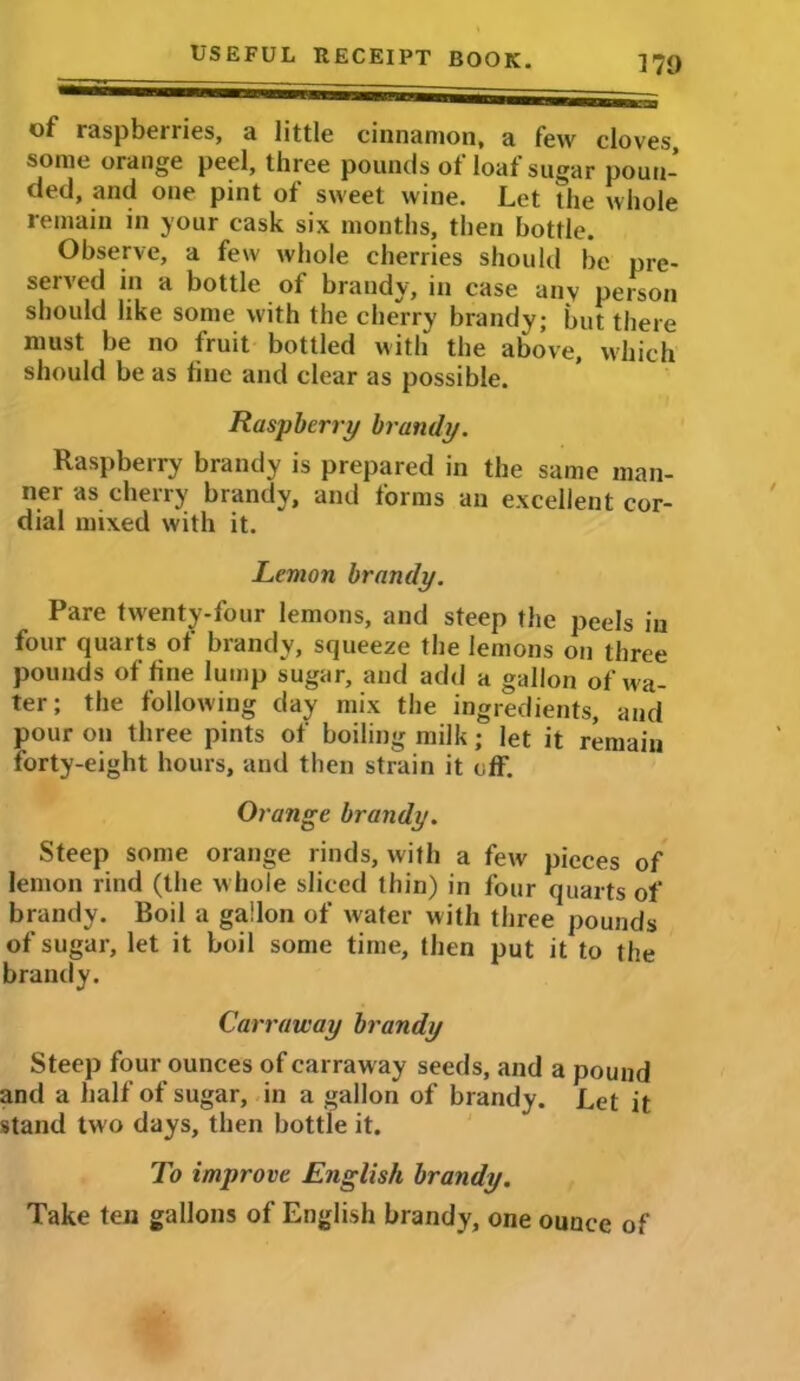 170 of raspberries, a little cinnamon, a few cloves some orange peel, three pounds of loaf sugar poun- ded, and one pint of sweet wine. Let the whole remain in your cask six months, then bottle. Observe, a few whole cherries should be pre- served in a bottle of brandy, in case any person should like some with the cherry brandy; but there must be no fruit bottled with the above, which should be as fine and clear as possible. Raspberry brandy. Raspberry brandy is prepared in the same man- ner as cherry brandy, and forms an excellent cor- dial mixed with it. Lemon brandy. Pare twenty-four lemons, and steep the peels in four quarts of brandy, squeeze the lemons on three pounds of fine lump sugar, and add a gallon of wa- ter; the following day mix the ingredients, and pour on three pints of boiling milk; let it remain forty-eight hours, and then strain it off. Orange brandy. Steep some orange rinds, with a few pieces of lemon rind (the whole sliced thin) in four quarts of brandy. Boil a gallon of water with three pounds of sugar, let it boil some time, then put it to the brandy. Carraway brandy Steep four ounces of carraway seeds, and a pound and a half of sugar, in a gallon of brandy. Let it stand two days, then bottle it. To improve English brandy. Take ten gallons of English brandy, one ounce of