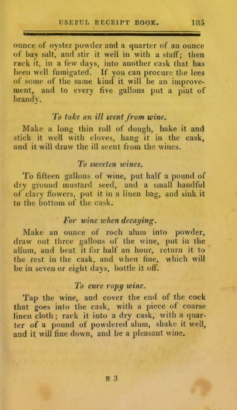 ounce of oyster powder and a quarter of an ounce of bay salt, and stir it well in with a staff; then rack it, in a few days, into another cask that has been well fumigated. If you can procure the lees of some of the same kind it will be an improve- ment, and to every five gallons put a pint of brandy. To take an ill scent from wine. Make a long thin roll of dough, bake it and stick it well with cloves, hang it in the cask, and it will draw the ill scent from the wines. To sweeten wines. To fifteen gallons of wine, put half a pound of dry ground mustard seed, and a small handful of clary flowers, put it in a linen bag, and sink it to the bottom of the cask. For wine when decaying. Make an ounce of roch alum into powder, draw out three gallons of the wine, put in the allum, and beat it for half an hour, return it to the rest in the cask, and when fine, which will be in seven or eight days, bottle it oft'. To cure ropy wine. Tap the wine, and cover the end of the cock that goes into the cask, with a piece of coarse linen cloth; rack it into a dry cask, with a quar- ter of a pound of powdered alum, shake it well, and it will fiue down, and be a pleasant wine.