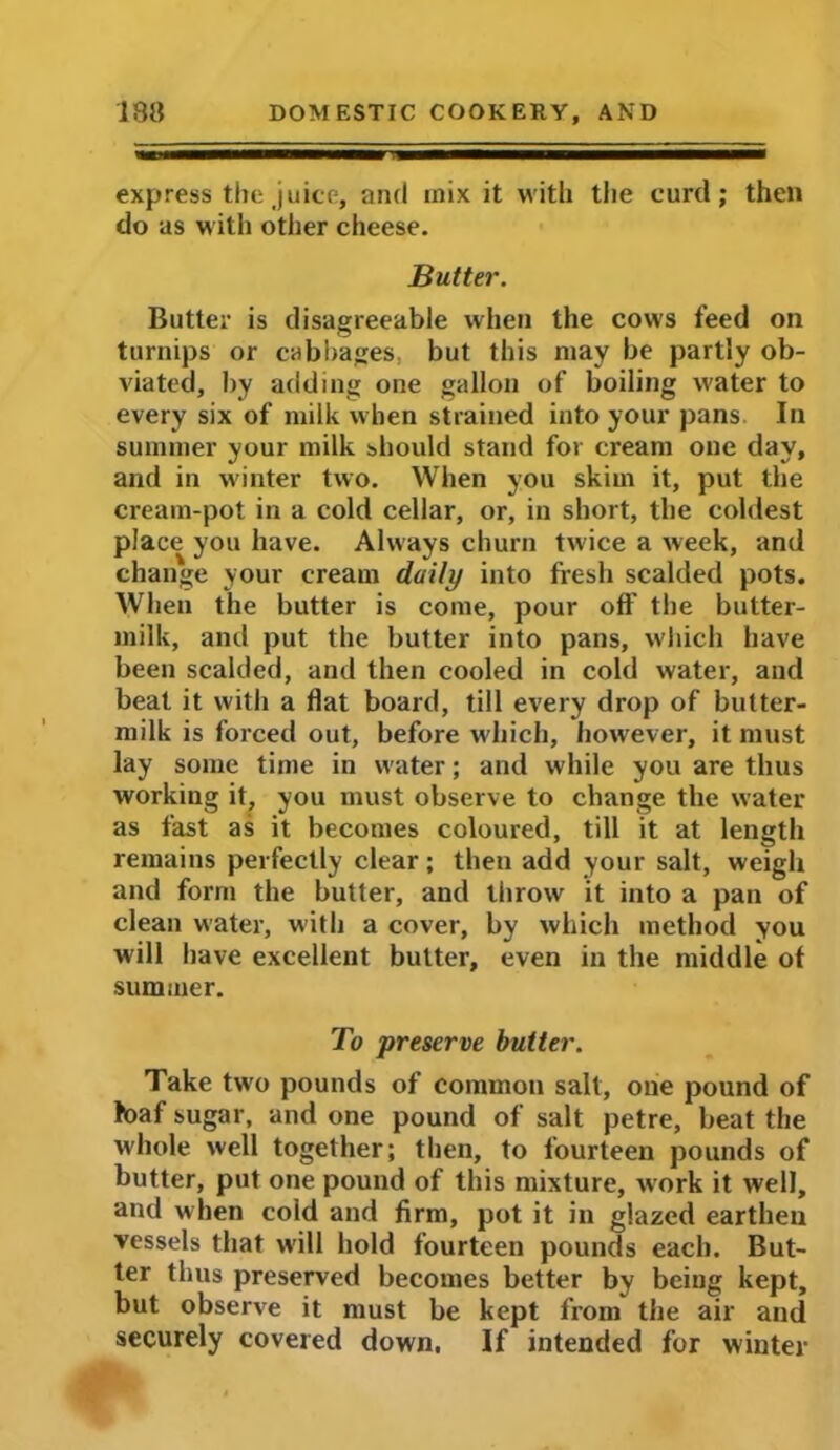 express the juice, and mix it with the curd; then do as with otiier cheese. Butter. Butter is disagreeable when the cows feed on turnips or cabbages, but this may be partly ob- viated, by adding one gallon of boiling water to every six of milk when strained into your pans In summer your milk should stand for cream one day, and in winter two. When you skim it, put the cream-pot in a cold cellar, or, in short, the coldest place you have. Always churn tw'ice a week, and change your cream daily into fresh scalded pots. When the butter is come, pour off the butter- milk, and put the butter into pans, which have been scalded, and then cooled in cold water, and beat it with a flat board, till every drop of butter- milk is forced out, before which, however, it must lay some time in water; and while you are thus working it, you must observe to change the water as fast as it becomes coloured, till it at length remains perfectly clear; then add your salt, weigh and form the butter, and throw it into a pan of clean water, with a cover, by which method you will have excellent butter, even in the middle ot summer. To preserve butter. Take two pounds of common salt, one pound of loaf sugar, and one pound of salt petre, beat the whole well together; then, to fourteen pounds of butter, put one pound of this mixture, work it well, and when cold and firm, pot it in glazed earthen vessels that will hold fourteen pounds each. But- ter thus preserved becomes better by being kept, but observe it must be kept from the air and securely covered down. If intended for winter