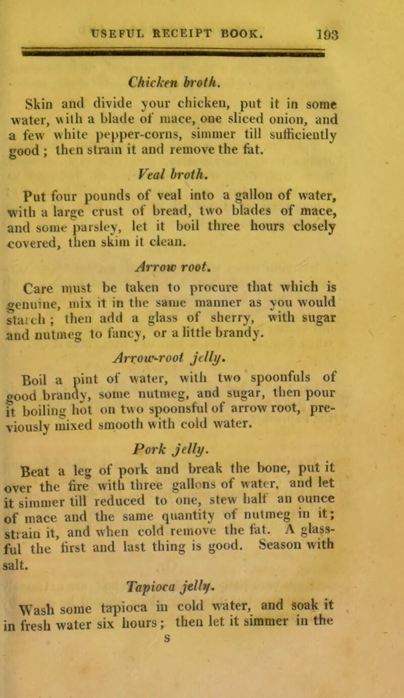 Chicken broth. Skin and divide your chicken, put it in some water, with a blade of mace, one sliced onion, and a few white pepper-corns, simmer till sufficiently srood ; then strain it and remove the fat. Veal broth. Put four pounds of veal into a gallon of water, W'ith a large crust of bread, two blades of mace, and some parsley, let it boil three hours closely covered, then skim it clean. Arrow root. Care must be taken to procure that which is genuine, mix it in the same manner as you would starch; then add a glass of sherry, with sugar and nutmeg to fancy, or a little brandy. Arrow-root jelly. Boil a pint of water, with two spoonfuls of good brandy, some nutmeg, and sugar, then pour ft boilinu hot on two spoonsful of arrow root, pre- viously mixed smooth w ith cold water. Pork jelly. Beat a leg of pork and break the bone, put it over the fire with three gallons of water, and let it simmer till reduced to one, stew half an ounce of mace and the same quantity of nutmeg in it; strain it, and when cold remove the fat. A glass- ful the first and last thing is good. Season with salt. Tapioca jelly. Wash some tapioca in cold water, and soak it in fresh water six hours; then let it simmer in the s