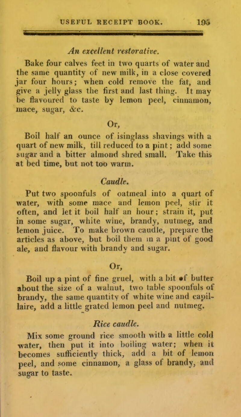 An excellent restorative. Bake four calves feet in two quarts of water and the same quantity of new milk, in a close covered jar four hours; when cold remove the fat, and give a jelly glass the first and last thing. It may be flavoured to taste by lemon peel, cinnamon, mace, sugar, &c. Or, Boil half an ounce of isinglass shavings with a quart of new milk, till reduced to a pint; add some sugar and a bitter almond shred small. Take this at bed time, but not too warm. Caudle. Put two spoonfuls of oatmeal into a quart of water, with some mace and lemon peel, stir it often, and let it boil half an hour; strain it, put in some sugar, white wine, brandy, nutmeg, and lemon juice. To make brown caudle, prepare the articles as above, but boil them m a pint of good ale, and flavour with brandy and sugar. Or, Boil up a pint of fine gruel, with a bit »f butter about the size of a walnut, two table spoonfuls of brandy, the same quantity of white wine and capil- laire, add a little grated lemon peel and nutmeg. Rice caudle. Mix some ground rice smooth with a little cold water, then put it into boiling water; when it becomes sufficiently thick, add a bit of lemon peel, and some cinnamon, a glass of brandy, and sugar to taste.