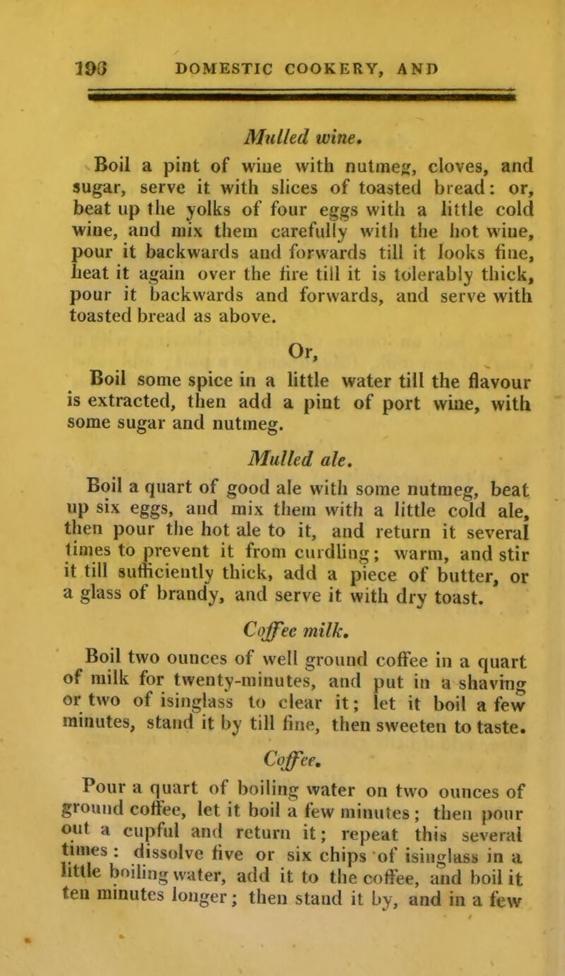 Mulled wine. Boil a pint of wiue with nutmeg, cloves, and sugar, serve it with slices of toasted bread: or, beat up the yolks of four eggs with a little cold wine, and mix them carefully with the hot wine, pour it backwards and forwards till it looks tine, heat it again over the tire till it is tolerably thick, pour it backwards and forwards, and serve with toasted bread as above. Or, Boil some spice in a little water till the flavour is extracted, then add a pint of port wine, with some sugar and nutmeg. Mulled ale. Boil a quart of good ale with some nutmeg, beat up six eggs, and mix them with a little cold ale, then pour the hot ale to it, and return it several times to prevent it from curdling; warm, and stir it till sufficiently thick, add a piece of butter, or a glass of brandy, and serve it with dry toast. Coffee milk. Boil two ounces of well ground coffee in a quart of milk for twenty-minutes, and put in a shaving or two of isinglass to clear it; let it boil a few minutes, stand it by till line, then sweeten to taste. Coffee. Pour a quart of boiling water on two ounces of ground coffee, let it boil a few minutes ; then pour out a cupful and return it; repeat this several times : dissolve five or six chips of isinglass in a little boiling water, add it to the coffee, and boil it ten minutes longer; then stand it by, and in a few