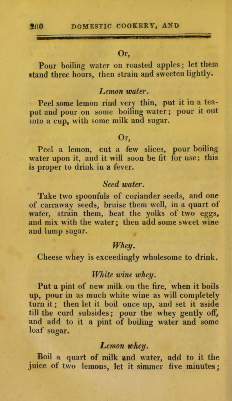 Or, Pour boiling water on roasted apples; let them stand three hours, then strain and sweeten lightly. Lemon water. Peel some lemon rind very thin, put it in a tea- pot and pour on some boiling water; pour it out into a cup, with some milk and sugar. Or, Peel a lemon, cut a few slices, pour boiling water upon it, and it will soou be fit for use: this is proper to drink in a fever. Seed water. Take two spoonfuls of coriander seeds, and one of carraway seeds, bruise them w'ell, in a quart of water, strain them, beat the yolks of two eggs, and mix with the water; then add some sweet wine and lump sugar. Whey. Cheese whey is exceedingly wholesome to drink. White wine whey. Put a pint of new milk on the fire, when it boils up, pour in as much white wine as will completely turn it; then let it boil once up, and set it aside till the curd subsides; pour the whey gently off, and add to it a pint of boiling water and some loaf sugar. Lemon whey. Boil a quart of milk and water, add to it the juice of two lemons, let it simmer five minutes;