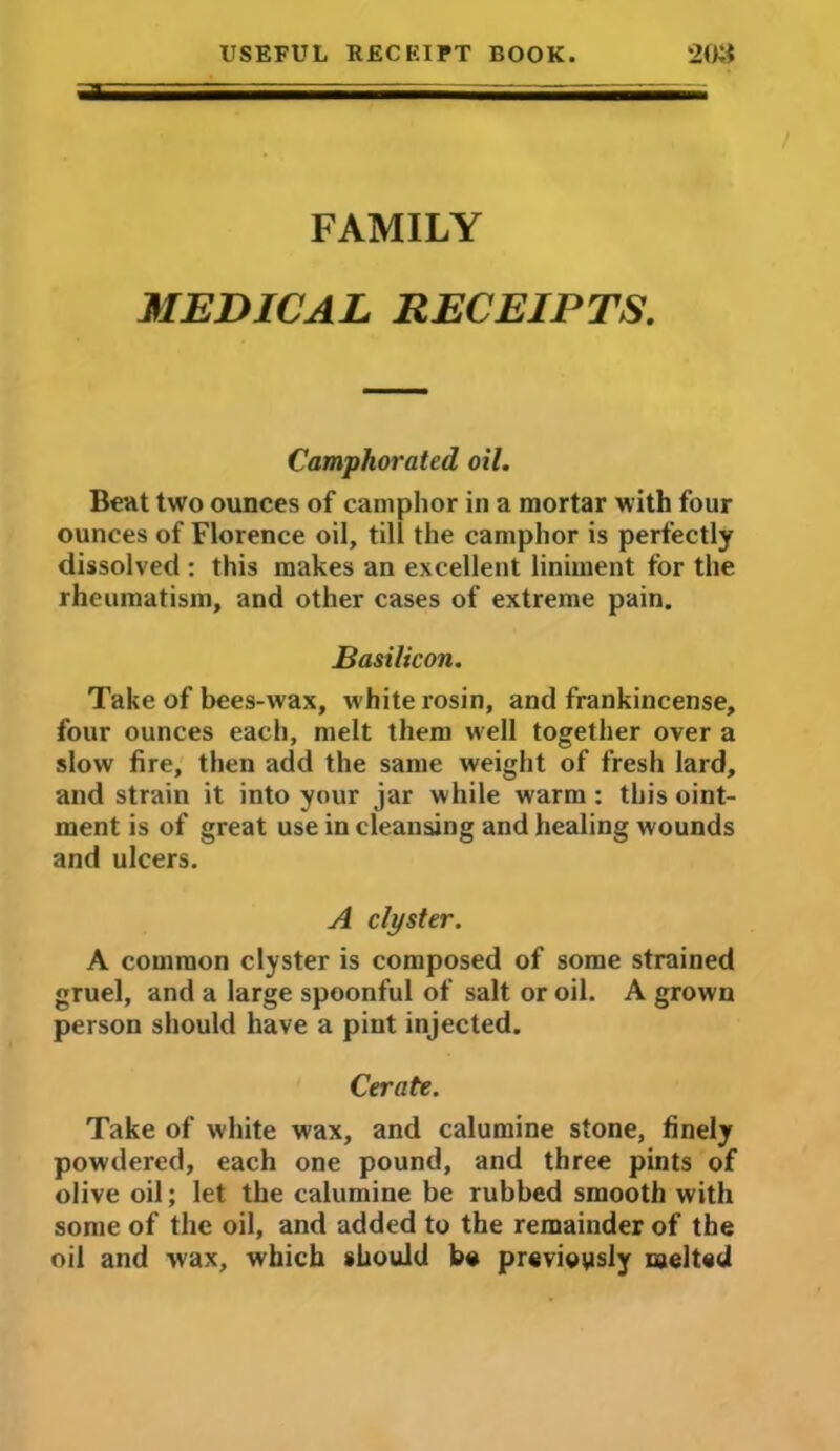 FAMILY MEDICAL RECEIPTS. Camphorated oil. Bent two ounces of camphor in a mortar with four ounces of Florence oil, till the camphor is perfectly dissolved : this makes an excellent liniment for the rheumatism, and other cases of extreme pain. Basilic on. Take of bees-wax, white rosin, and frankincense, four ounces each, melt them well together over a slow fire, then add the same weight of fresh lard, and strain it into your jar while warm : this oint- ment is of great use in cleansing and healing wounds and ulcers. A clyster. A common clyster is composed of some strained gruel, and a large spoonful of salt or oil. A grown person should have a pint injected. Cerate. Take of white wax, and calumine stone, finely powdered, each one pound, and three pints of olive oil; let the calumine be rubbed smooth with some of the oil, and added to the remainder of the oil and wax, which should be previously melted