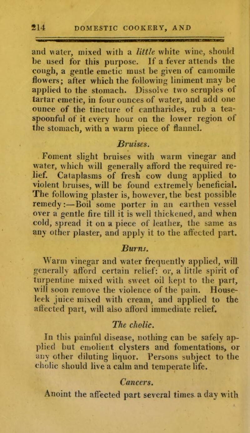 and v\ater, mixed with a little white wine, should he used for this purpose. If a fever attends the cough, a gentle emetic must be given of camomile flowers; after which the following liniment may be applied to the stomach. Dissolve two scruples of tartar emetic, in four ounces of water, and add one ounce of the tincture of cantharides, rub a tea- spoonful of it every hour on the lower region of the stomach, with a warm piece of flannel. Bruises. Foment slight bruises with warm vinegar and water, which will generally afford the required re- lief. Cataplasms of fresh cow' dung applied to violent bruises, will be found extremely beneficial. The following plaster is, however, the best possible remedy:—Boil some porter in an earthen vessel over a gentle fire till it is well thickened, and when cold, spread it on a piece of leather, the same as any other plaster, and apply it to the affected part. Burns. Warm vinegar and water frequently applied, will generally afford certain relief: or, a little spirit of turpentine mixed with sweet oil kept to the part, w ill soon remove the violence of the pain. House- leek j nice mixed with cream, and applied to the affected part, will also afford immediate relief. The cholic. In this painful disease, nothing can be safely ap- plied but emolient clysters and fomentations, or any other diluting liquor. Persons subject to the cholic should live a calm and temperate life. Cancers. Anoint the affected part several times a day with