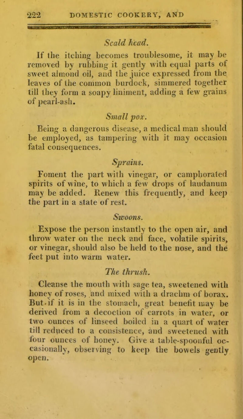 Scald head. If the itching becomes troublesome, it may be removed by rubbing it gently with equal parts of sweet almond oil, and the juice expressed from the leaves of the common burdock, simmered together till they form a soapy liniment, adding a few' grains of pearl-ash. Small pox. Being a dangerous disease, a medical man should be employed, as tampering with it may occasion fatal consequences. Sp7'ains. Foment the part with vinegar, or camphorated spirits of wine, to which a few drops of laudanum may be added. Renew' this frequently, and keep the part in a state of rest. Swoons. Expose the person instantly to the open air, and throw water on the neck anti face, volatile spirits, or vinegar, should also be held to the nose, and the feet put into warm water. The thrush. Cleanse the mouth with sage tea, sweetened with honey of roses, and mixed with a drachm of borax. But-if it is in the stomach, great benefit may be derived from a decoction of carrots in water, or two ounces of linseed boiled in a quart of water till reduced to a consistence, and sweetened with four ounces of honey. Give a table-spoonful oc- casionally, observing to keep the bowels gently open.