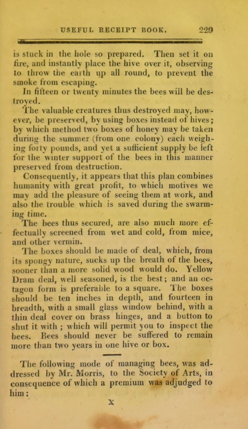 is stuck in the hole so prepared. Then set it on fire, and instantly place the hive over it, observing to throw the earth up all round, to prevent the smoke from escaping. In fifteen or twenty minutes the bees will be des- troyed. The valuable creatures thus destroyed may, how- ever, he preserved, by using boxes instead of hives; by which method two boxes of honey may be taken during the summer (from one colony) each weigh- ing forty pounds, and yet a sufficient supply be left for the winter support of the bees in this manner preserved from destruction. Consequently, it appears that this plan combines humanity with great profit, to which motives we may add the pleasure of seeing them at work, and also the trouble which is saved during the swarm- ing time. The bees thus secured, are also much more ef- fectually screened from wet and cold, from mice, and other vermin. The boxes should be made of deal, w hich, from its spongy nature, sucks up the breath of the bees, sooner than a more solid wood would do. Yellow Dram deal, well seasoned, is the best; and an oc- tagon form is preferable to a square. The boxes should be ten inches in depth, and fourteen in breadth, with a small glass window behind, with a thin deal cover on brass hinges, and a button to shut it with ; which will permit you to inspect the bees. Bees should never be suffered to remain more than two years in one hive or box. The following mode of managing bees, was ad- dressed by Mr. Morris, to the Society of Arts, in consequence of which a premium was adjudged to him: X