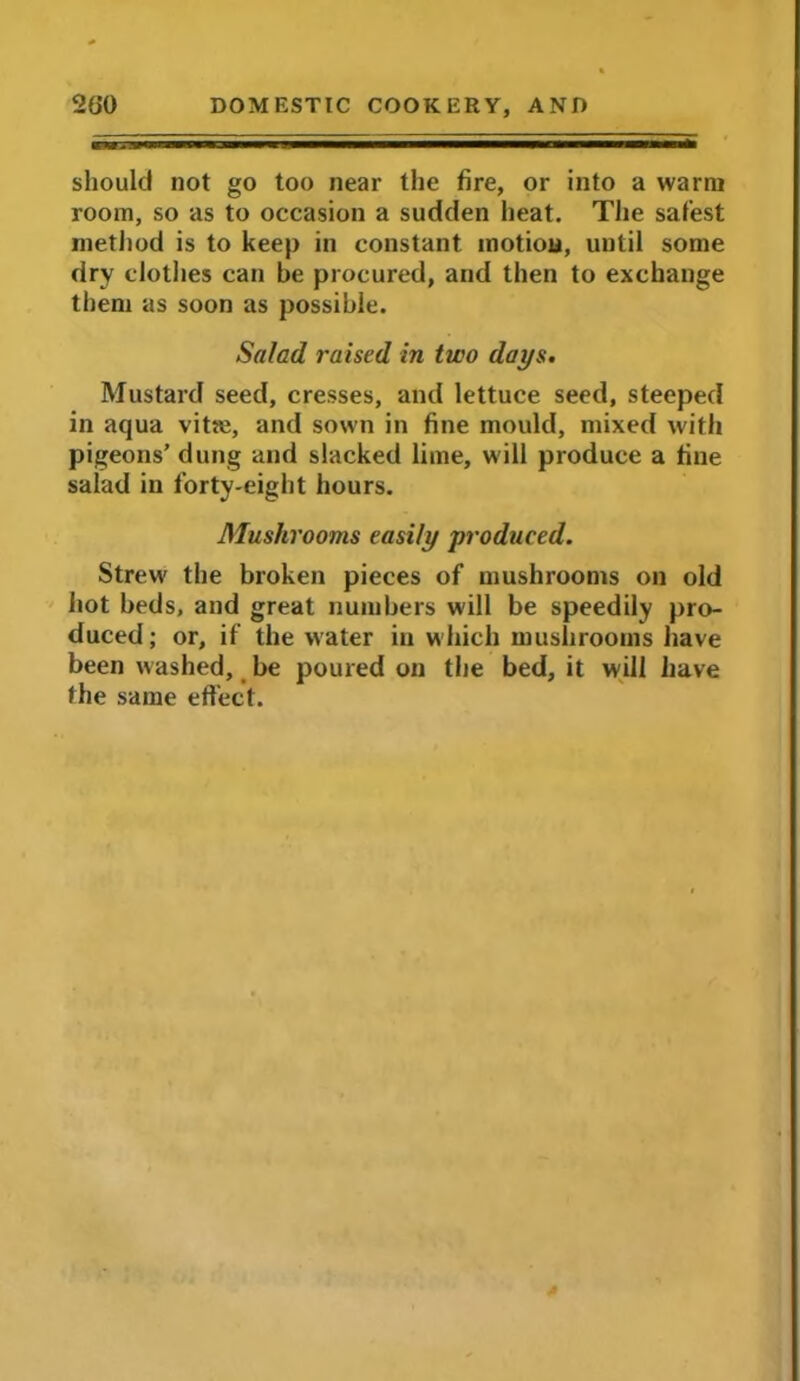 should not go too near the fire, or into a warm room, so as to occasion a sudden heat. The safest method is to keep in constant motion, until some dry clothes can be procured, and then to exchange them as soon as possible. Salad raised in two days. Mustard seed, cresses, and lettuce seed, steeped in aqua vitie, and sown in fine mould, mixed with pigeons’ dung and slacked lime, will produce a fine salad in forty-eight hours. Mushrooms easily produced. Strew the broken pieces of mushrooms on old hot beds, and great numbers will be speedily pro- duced; or, if the water in which mushrooms have been washed, be poured on the bed, it will have the same effect.