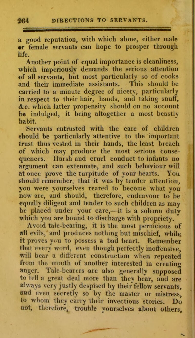 a good reputation, with which alone, either male •r female servants can hope to prosper through life. Another point of equal importance is cleanliness, which imperiously demands the serious attention of all servants, but most particularly so of cooks and their immediate assistants. This should be carried to a minute degree of nicety, particularly in respect to their hair, hands, and taking snuff, &c. which latter propensity should on no account be indulged, it being altogether a most beastly habit. Servants entrusted with the care of children should be particularly attentive to the important trust thus vested in their hands, the least breach of which may produce the most serious conse- quences. Harsh and cruel conduct to infants no argument can extenuate, and such behaviour will at once prove the turpitude of your hearts. You should remember, that it was by tender attention, you were yourselves reared to become what you now are, and should, therefore, endeavour to be equally diligent and tender to such children as may be placed under your care,—it is a solemn duty which you are bound to discharge with propriety. Avoid tale-bearing, it is the most pernicious of all evils/ and produces nothing but mischief, while, it proves you to possess a bad heart. Remember that every word, even 1 hough perfectly inoffensive, will bear a different construction when repeated from the mouth of another interested in creating anger. Tale-bearers are also generally supposed to tell a great deal more than they hear, and are always very justly despised by their fellow servants, and even secretly so by the master or mistress, to whom they carry their invectious stories. Do not, therefore, trouble yourselves about others.