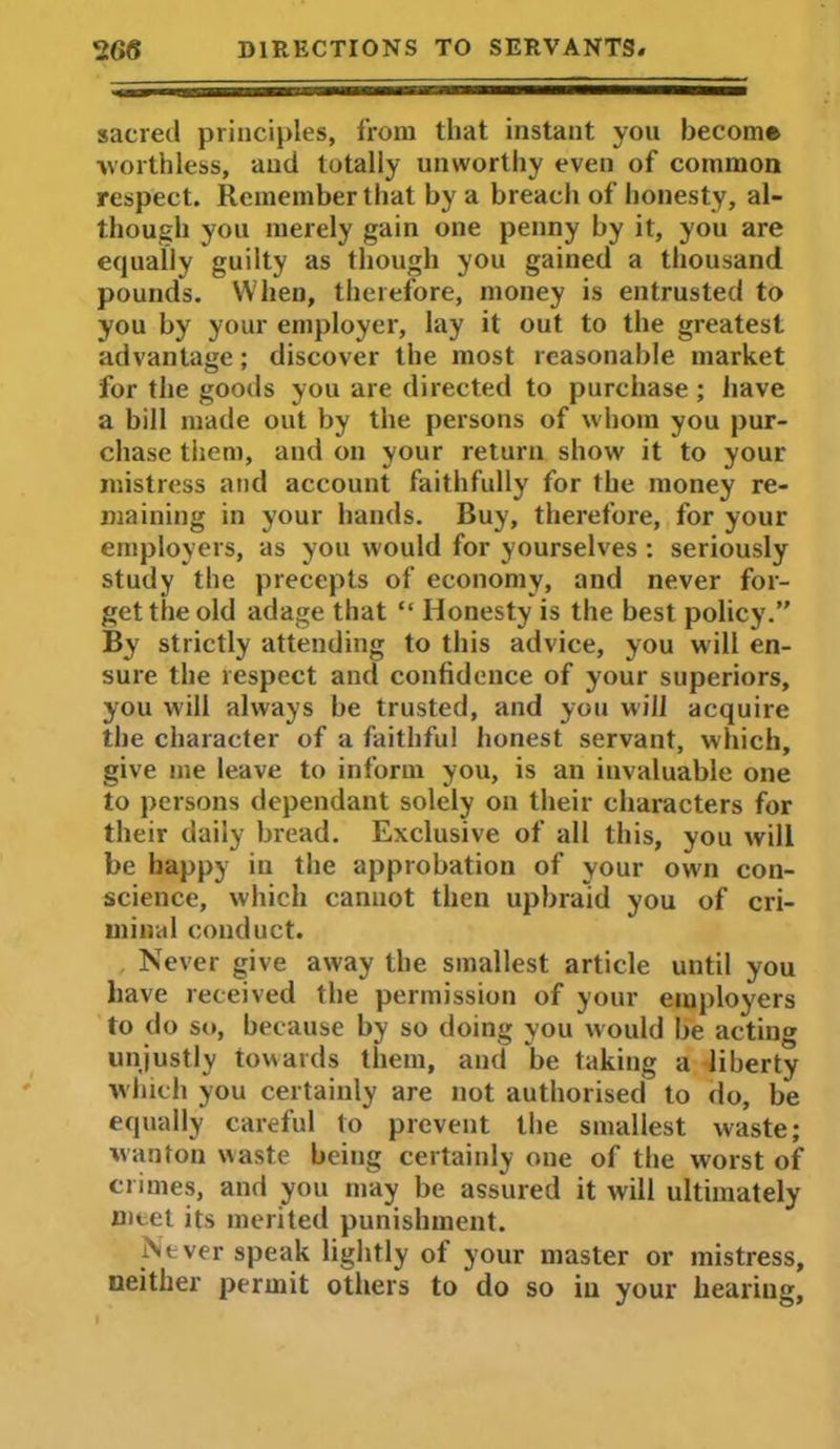 sacred principles, from that instant you become worthless, and totally unworthy even of common respect. Remember that by a breach of honesty, al- though you merely gain one penny by it, you are equally guilty as though you gained a thousand pounds. When, therefore, money is entrusted to you by your employer, lay it out to the greatest advantage; discover the most reasonable market for the goods you are directed to purchase; have a bill made out by the persons of whom you pur- chase them, aud on your return show it to your mistress and account faithfully for the money re- maining in your hands. Buy, therefore, for your employers, as you would for yourselves : seriously study the precepts of economy, and never for- get the old adage that “ Honesty is the best policy.” By strictly attending to this advice, you will en- sure the respect and confidence of your superiors, you will always be trusted, and you will acquire the character of a faithful honest servant, which, give me leave to inform you, is an invaluable one to persons dependant solely on their characters for their daily bread. Exclusive of all this, you will be happy in the approbation of your own con- science, which cannot then upbraid you of cri- minal conduct. Never give away the smallest article until you have received the permission of your employers to do so, because by so doing you would be acting unjustly towards them, and be taking a liberty which you certainly are not authorised to do, be equally careful to prevent the smallest waste; wanton waste being certainly one of the worst of crimes, and you may be assured it will ultimately meet its merited punishment. Never speak lightly of your master or mistress, neither permit others to do so iu your hearing,