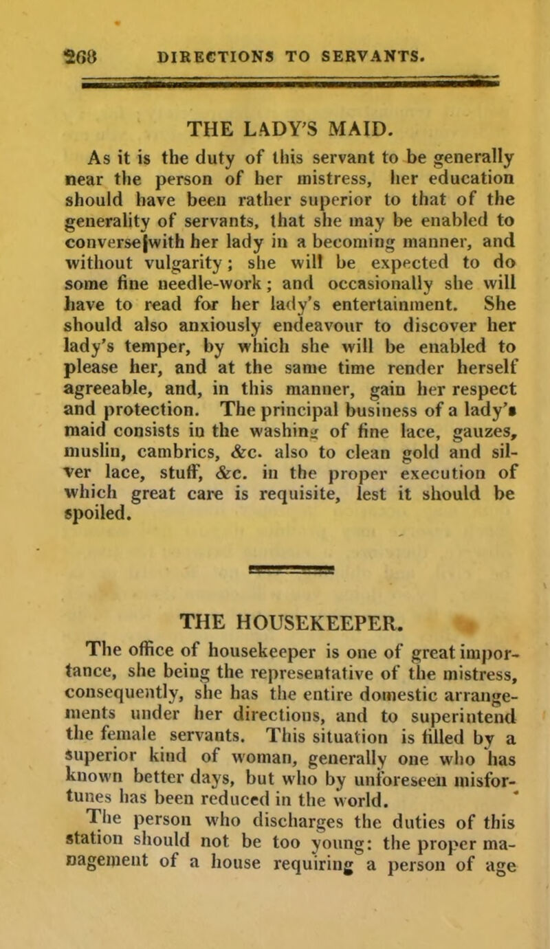 THE LADY'S MAID. As it is the duty of this servant to be generally near the person of her mistress, her education should have been rather superior to that of the generality of servants, that she may be enabled to conversejwith her lady in a becoming manner, and without vulgarity; she will be expected to do some fine needle-work; and occasionally she will have to read for her lady’s entertainment. She should also anxiously endeavour to discover her lady's temper, by which she will be enabled to please her, and at the same time render herself agreeable, and, in this manner, gain her respect and protection. The principal business of a lady’s maid consists in the washing of fine lace, gauzes, muslin, cambrics, &c. also to clean gold and sil- ver lace, stuff, &c. in the proper execution of which great care is requisite, lest it should be spoiled. THE HOUSEKEEPER. The office of housekeeper is one of great impor- tance, she being the representative of the mistress, consequently, she has the entire domestic arrange- ments under her directions, and to superintend the female servants. This situation is filled by a superior kind of woman, generally one who lias known better days, but who by unforeseen misfor- tunes has been reduced in the world. The person who discharges the duties of this station should not be too young: the proper ma- nagement of a house requiring a person of age