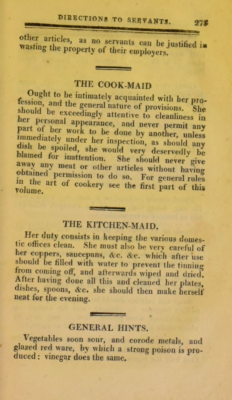 THE COOK-MAID fession^anH !?h intiraate,1> acquainted with her pro- » t? e 5enefal nature of Provisions. She her 1 efCeCdlngly attcntive ^ cleanliness in Dart of l1 apPearance’ and never Permit any fn n edLtdv u° be d°‘le b> aoother> ™les? dish hp ! ^ i ^dert.her ,nsPeotion> a® should any blamed f®po,.led.» sh.e would very deservedly be b amed for inattention. She should never give obtamedynmeat °r °tber articles w>thout having J?n the trrT 1SS,° t0 d° S°- For geeral role! volume. °f C00hery see the hrst part of this THE KITCHEN-MAID. Her duty consists in keeping the various domes- tic othces clean. She must also be very careful of her coppers, saucepans, Ac. Ac. which after use should be filled with water to prevent the tinning from coming off, and afterwards wiped and dried. After having done all this and cleaned her plates, ishes, spoons, Ac. she should then make herself neat for the evening. GENERAL HINTS. Vegetables soon sour, and corode metals, and glazed red ware, by w hich a strong poison is pro- duced : vinegar does the same.