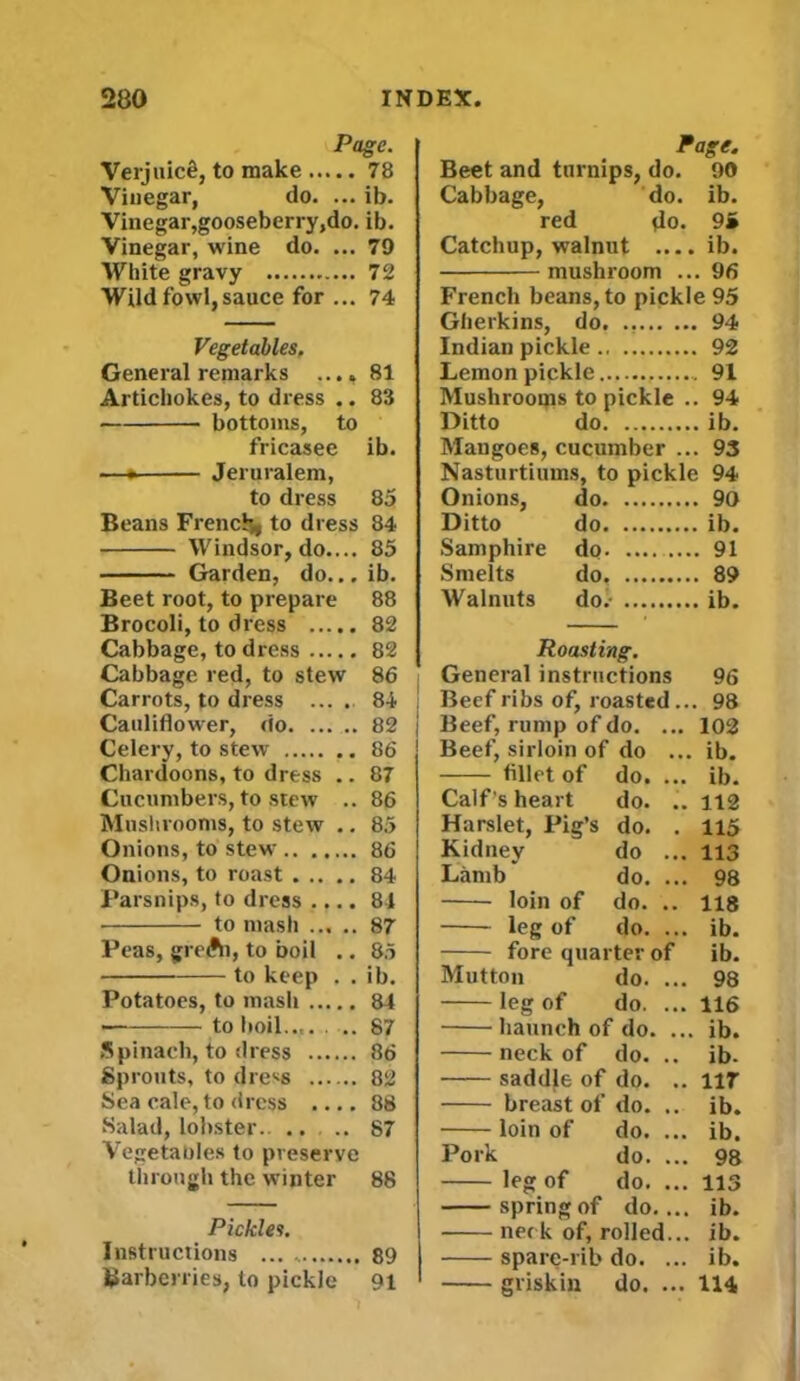 Page. Verjuicfi, to make 78 Vinegar, do. ... ib. Vinegar,gooseberry,do. ib. Vinegar, wine do. ... 79 White gravy 72 Wild fowl, sauce for ... 74 Vegetables, General remarks .... 81 Artichokes, to dress .. 83 bottoms, to fricasee ib. —• Jeruralem, to dress 85 Beans French* to dress 84 Windsor, do.... 85 Garden, do... ib. Beet root, to prepare 88 Brocoli, to dress 82 Cabbage, to dress 82 Cabbage red, to stew 86 Carrots, to dress .... 84 Cauliflower, do 82 Celery, to stew 86 Chardoons, to dress .. 87 Cucumbers, to stew .. 86 Mushrooms, to stew .. 85 Onions, to stew 86 Onions, to roast 84 Parsnips, to dress .... 84 ■ to mash 87 Peas, greAi, to boil .. 85 to keep . . ib. Potatoes, to mash 84 • to boil.... .. 87 Spinach, to dress 86 Sprouts, to dress 82 Sea cale, to dress .... 88 Salad, lobster.. .. .. 87 Vegetables to preserve through the winter 88 Pickles. Instructions ... 89 Barberries, to pickle 91 Page. Beet and turnips, do. 90 Cabbage, do. ib. red do. 9» Catchup, walnut ....ib. mushroom ... 96 French beans, to pickle 95 Gherkins, do. 94 Indian pickle 92 Lemon pickle 91 Mushrooms to pickle .. 94 Ditto do ib. Mangoes, cucumber ... 93 Nasturtiums, to pickle 94 Onions, do 90 Ditto do ib. Samphire do 91 Smelts do, 89 Walnuts do/ ib. Roasting. General instructions 96 Beef ribs of, roasted ... 98 Beef, rump of do. ... 102 Beef, sirloin of do ... ib. fillet of do. ... ib. Calf’s heart do. .. 112 Harslet, Pig’s do. . 115 Kidney do ... 113 Lamb* do. ... 98 loin of do. .. 118 leg of do. ... ib. fore quarter of ib. Mutton do. ... 98 leg of do. ... 116 haunch of do. ... ib. neck of do. .. ib- saddle of do. .. 117 breast of do. .. ib. loin of do. ... ib. Pork do. ... 98 leg of do. ... 113 spring of do.... ib. neck of, rolled... ib. spare-rib do. ... ib. griskin do. ... 114