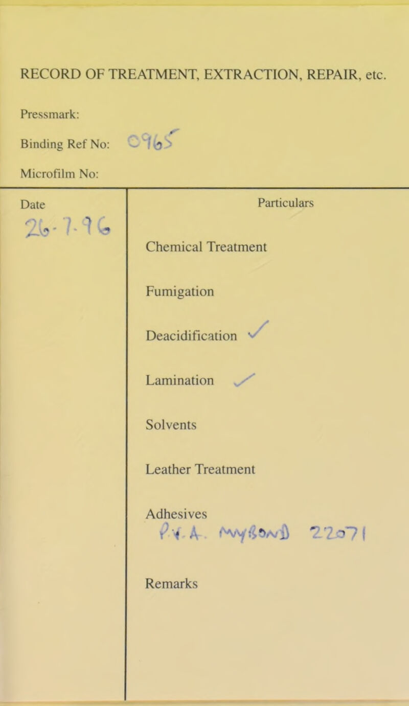 RECORD OF TREATMENT, EXTRACTION, REPAIR, etc. Pressmark: Binding Ref No: Microfilm No: Date Particulars Chemical Treatment Fumigation Deacidification '■ Lamination Solvents Leather Treatment Adhesives a/£ 71 Remarks