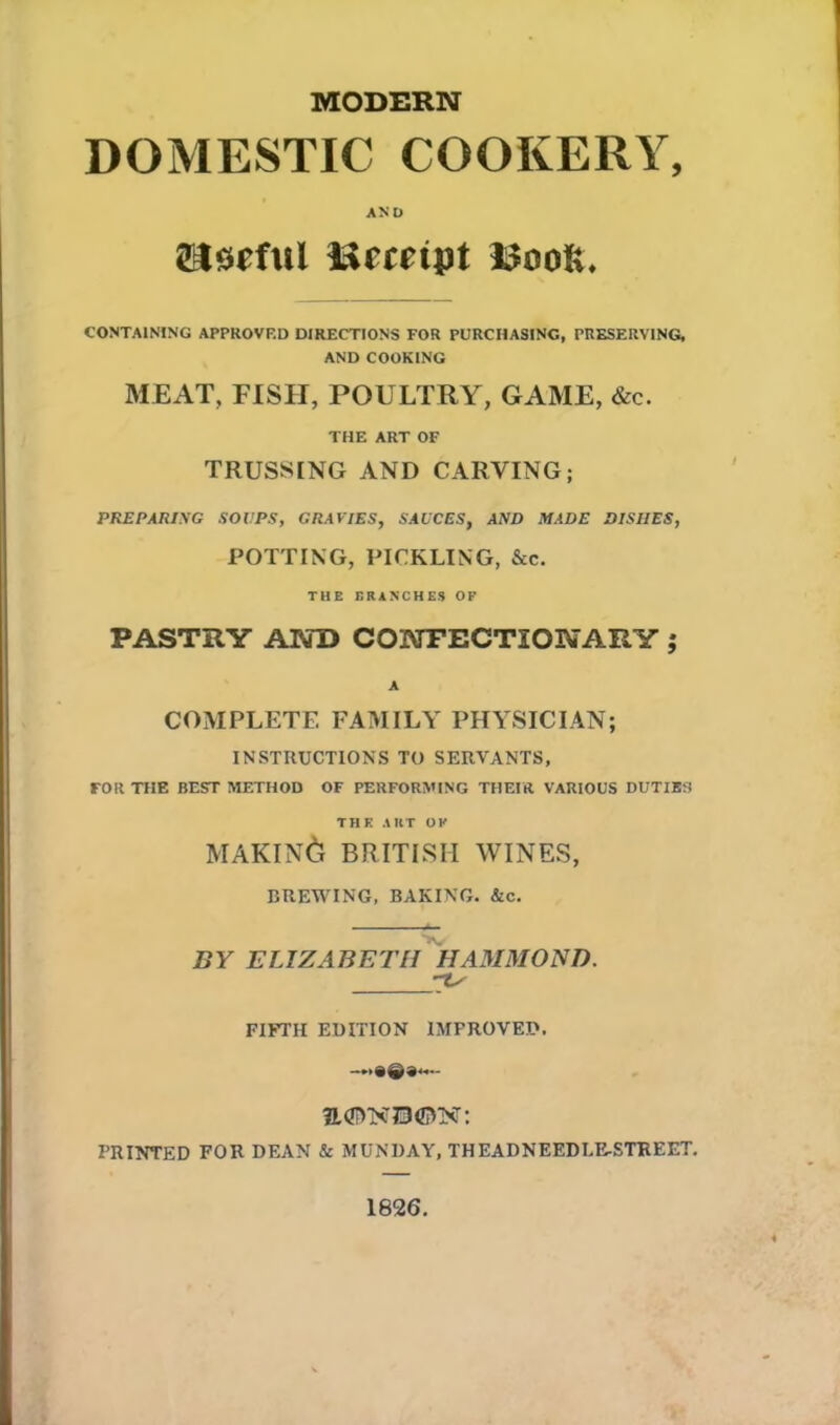 MODERN DOMESTIC COOKERY, AND useful Bempt ISooK, CONTAINING APPROVED DIRECTIONS FOR PURCHASING, PRESERVING, AND COOKING MEAT, FISH, POULTRY, GAME, &c. THE ART OF TRUSSING AND CARVING; PREPARING SOUPS, GRAVIES, SAUCES, AND MADE DISHES, POTTING, PICKLING, &c. THE ERANCHES OK PASTRY AND CONFECTIONARY ,* A COMPLETE FAMILY PHYSICIAN; INSTRUCTIONS TO SERVANTS, FOR THE BEST METHOD OF PERFORMING THEIR VARIOUS DUTIES THE ART OK MAKING BRITISH WINES, BREWING, BAKING. &c. BY ELIZABETH HAMMOND. FIFTH EDITION IMPROVED. —«©»<— PRINTED FOR DEAN & MUNDAY, THEADNEEDI.E-STREET. 1826.