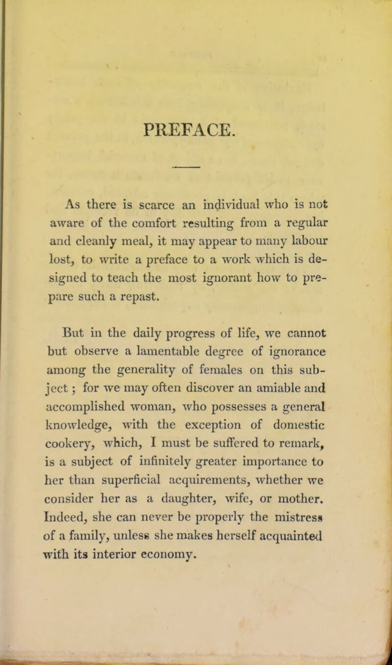 PREFACE. As there is scarce an individual who is not aware of the comfort resulting from a regular and cleanly meal, it may appear to many labour lost, to write a preface to a work which is de- signed to teach the most ignorant how to pre- pare such a repast. But in the daily progress of life, we cannot but observe a lamentable degree of ignorance among the generality of females on this sub- ject ; for we may often discover an amiable and accomplished woman, who possesses a general knowledge, with the exception of domestic cookery, which, I must be suffered to remark, is a subject of infinitely greater importance to her than superficial acquirements, whether we consider her as a daughter, wife, or mother. Indeed, she can never be properly the mistress of a family, unless she makes herself acquainted with its interior economy.