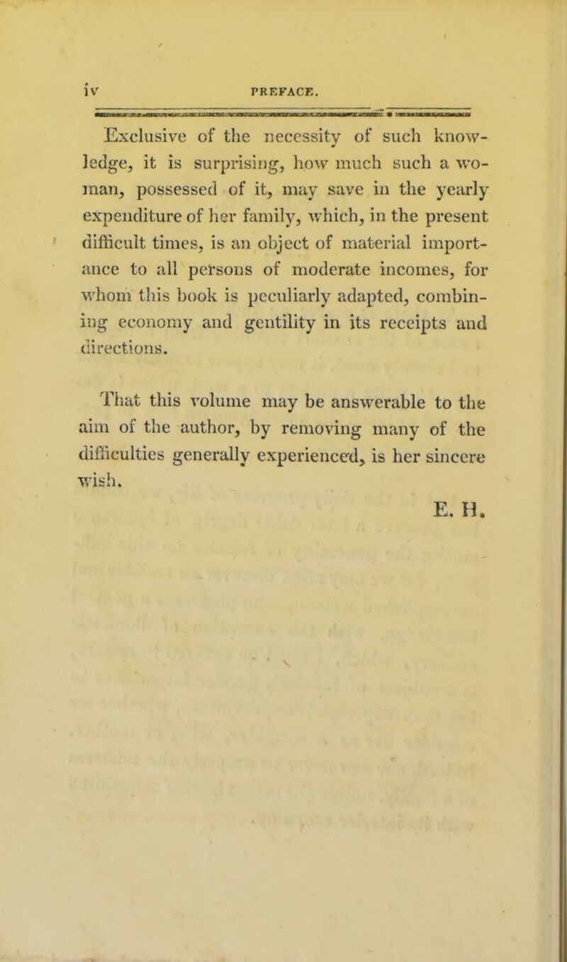 Exclusive of the necessity of such know- ledge, it is surprising, how much such a wo- man, possessed of it, may save in the yearly expenditure of her family, which, in the present difficult times, is an object of material import- ance to all persons of moderate incomes, for whom this book is peculiarly adapted, combin- ing economy and gentility in its receipts and directions. That this volume may be answerable to the aim of the author, by removing many of the difficulties generally experienced, is her sincere wish.