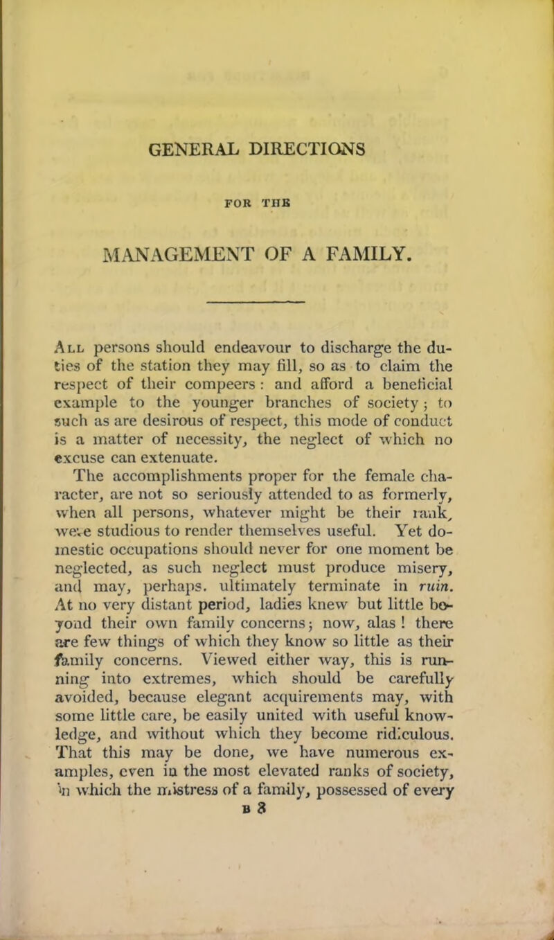 GENERAL DIRECTIONS FOR THE MANAGEMENT OF A FAMILY. All persons should endeavour to discharge the du- ties of the station they may fill, so as to claim the respect of their compeers : and afford a beneficial example to the younger branches of society; to such as are desirous of respect, this mode of conduct is a matter of necessity, the neglect of which no excuse can extenuate. The accomplishments proper for the female cha- racter, are not so seriously attended to as formerly, when all persons, whatever might be their rank, weve studious to render themselves useful. Yet do- mestic occupations should never for one moment be neglected, as such neglect must produce misery, anti may, perhaps, ultimately terminate in ruin. At no very distant period, ladies knew but little bo*- yond their own family concerns; now, alas ! there are few things of which they know so little as their fhmily concerns. Viewed either way, this is run- ning into extremes, which should be carefully avoided, because elegant acquirements may, with some little care, be easily united with useful know- ledge, and without which they become ridiculous. That this may be done, we have numerous ex- amples, even in the most elevated ranks of society, in which the mistress of a family, possessed of every