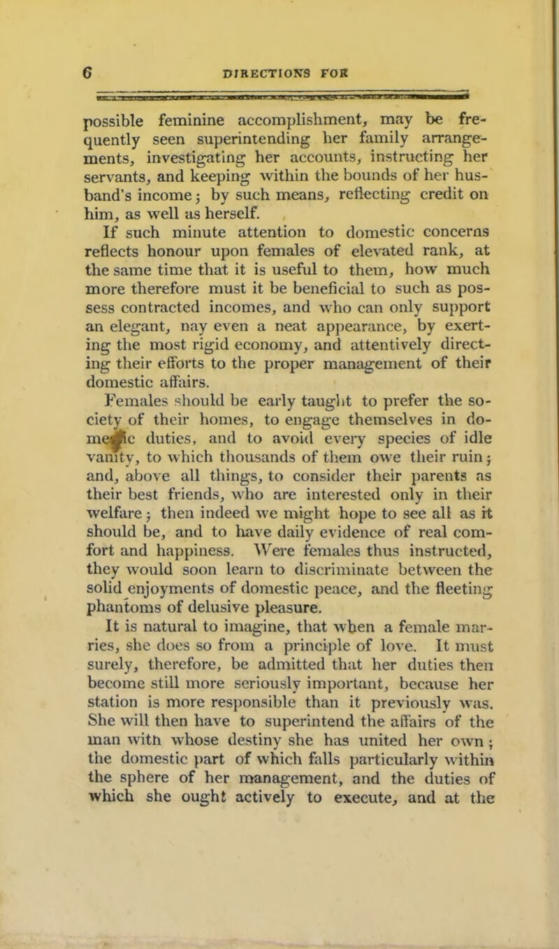 possible feminine accomplishment, may be fre- quently seen superintending her family arrange- ments, investigating her accounts, instructing her servants, and keeping within the bounds of her hus- band’s income; by such means, reflecting credit on him, as well as herself. If such minute attention to domestic concerns reflects honour upon females of elevated rank, at the same time that it is useful to them, how much more therefore must it be beneficial to such as pos- sess contracted incomes, and who can only support an elegant, nay even a neat appearance, by exert- ing the most rigid economy, and attentively direct- ing their efforts to the proper management of their domestic affairs. Females should be early taught to prefer the so- ciety of their homes, to engage themselves in do- xne^ic duties, and to avoid every species of idle vanity, to which thousands of them owe their ruin 5 and, above all things, to consider their parents as their best friends, who are interested only in their welfare; then indeed we might hope to see all as it shoidd be, and to have daily evidence of real com- fort and happiness. Were females thus instructed, they would soon learn to discriminate between the solid enjoyments of domestic peace, and the fleeting phantoms of delusive pleasure. It is natural to imagine, that when a female mar- ries, she does so from a principle of love. It must surely, therefore, be admitted that her duties then become still more seriously important, because her station is more responsible than it previously was. She will then have to superintend the affairs of the man with whose destiny she has united her own ; the domestic part of which falls particularly within the sphere of her management, and the duties of which she ought actively to execute, and at the