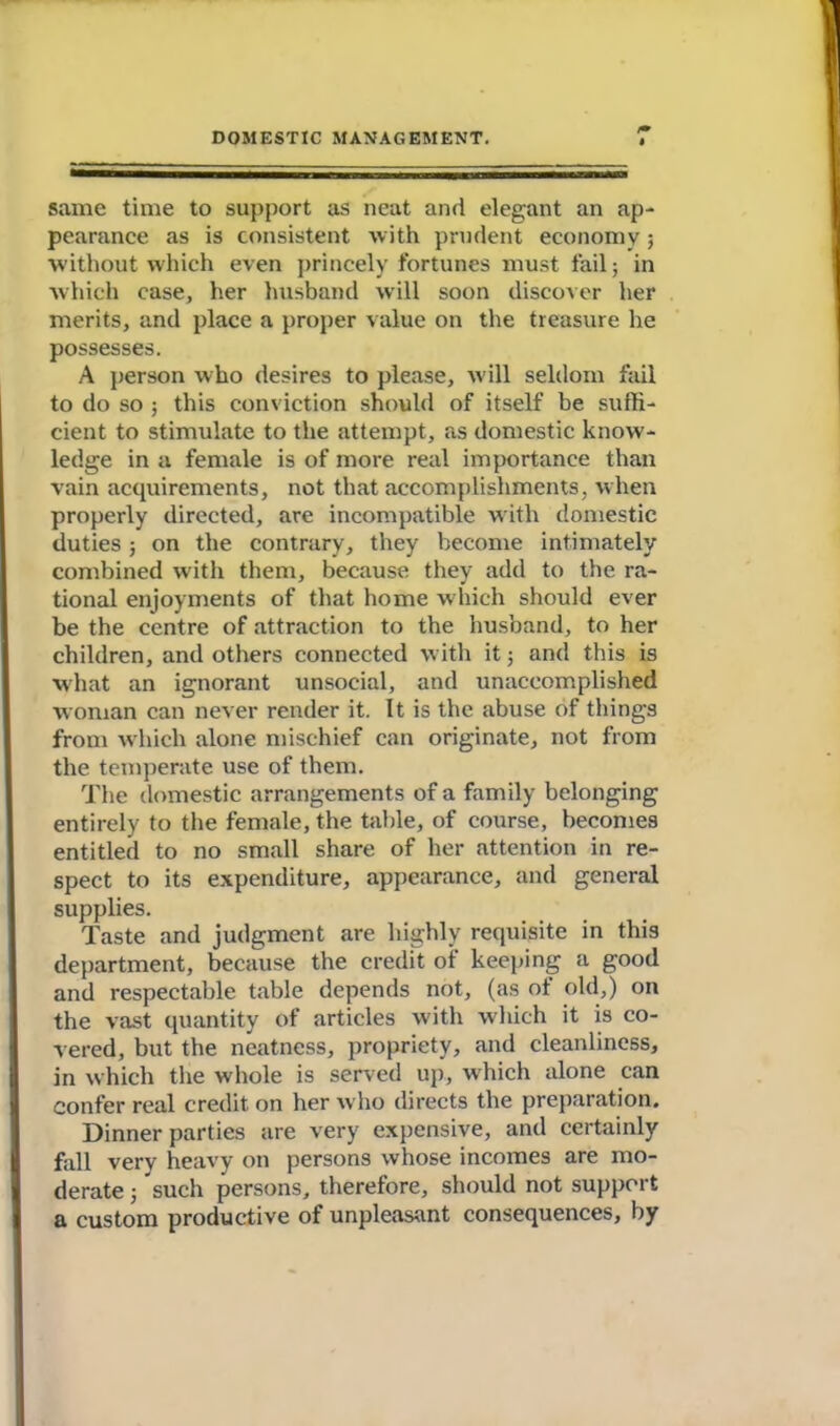 same time to support as neat and elegant an ap- pearance as is consistent with prudent economy; without which even princely fortunes must fail; in which case, her husband will soon discover her merits, and place a proper value on the treasure he possesses. A person who desires to please, will seldom fail to do so ; this conviction should of itself be suffi- cient to stimulate to the attempt, as domestic know- ledge in a female is of more real importance than vain acquirements, not that accomplishments, when properly directed, are incompatible with domestic duties; on the contrary, they become intimately combined with them, because they add to the ra- tional enjoyments of that home which should ever be the centre of attraction to the husband, to her children, and others connected with it ■, and this is what an ignorant unsocial, and unaccomplished woman can never render it. It is the abuse of things from which alone mischief can originate, not from the temperate use of them. The domestic arrangements of a family belonging entirely to the female, the table, of course, becomes entitled to no small share of her attention in re- spect to its expenditure, appearance, and general supplies. Taste and judgment are highly requisite in this department, because the credit of keeping a good and respectable table depends not, (as ot old,) on the vast quantity of articles with which it is co- vered, but the neatness, propriety, and cleanliness, in which the whole is served up, which alone can confer real credit on her who directs the preparation. Dinner parties are very expensive, and certainly fall very heavy on persons whose incomes are mo- derate ; such persons, therefore, should not support a custom productive of unpleasant consequences, by