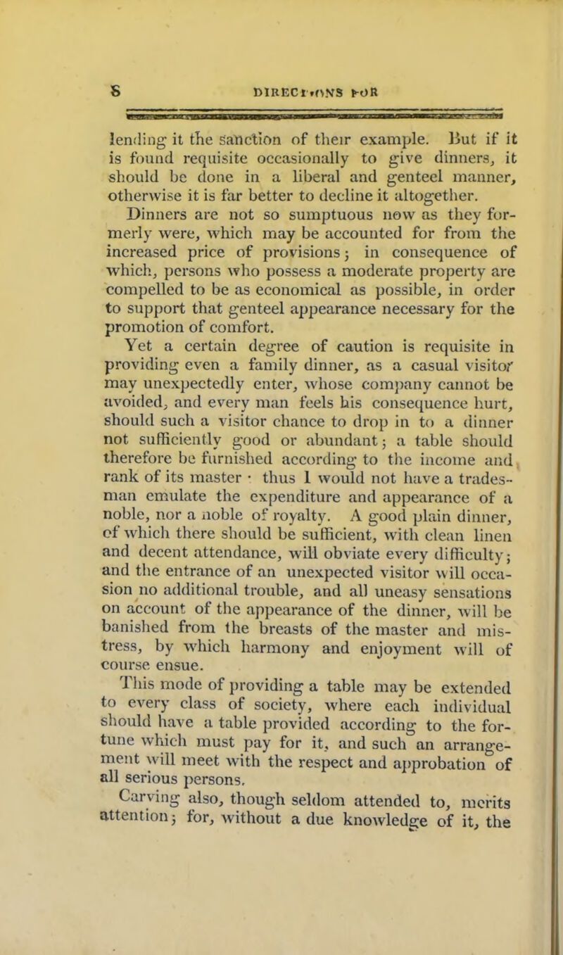 s DlRECr*f>NS fc-OR lending it the sanction of their example. But if it is found requisite occasionally to give dinners,, it should be done in a liberal and genteel manner, otherwise it is far better to decline it altogether. Dinners are not so sumptuous now as they for- merly were, which may be accounted for from the increased price of provisions; in consequence of which, persons who possess a moderate property are compelled to be as economical as possible, in order to support that genteel appearance necessary for the promotion of comfort. Yet a certain degree of caution is requisite in providing even a family dinner, as a casual visitor may unexpectedly enter, whose company cannot be avoided, and every man feels his consequence hurt, should such a visitor chance to drop in to a dinner not sufficiently good or abundant; a table should therefore be furnished according to the income and rank of its master • thus 1 would not have a trades- man emulate the expenditure and appearance of a noble, nor a noble of royalty. A good plain dinner, of which there should be sufficient, with clean linen and decent attendance, will obviate every difficulty; and the entrance of an unexpected visitor w ill occa- sion no additional trouble, and all uneasy sensations on account of the appearance of the dinner, will be banished from the breasts of the master and mis- tress, by which harmony and enjoyment will of course ensue. This mode of providing a table may be extended to every class of society, where each individual should have a table provided according to the for- tune which must pay for it, and such an arrange- ment will meet with the respect and approbation of all serious persons. Carving also, though seldom attended to, merits attention; tor, without a due knowledge of it, the