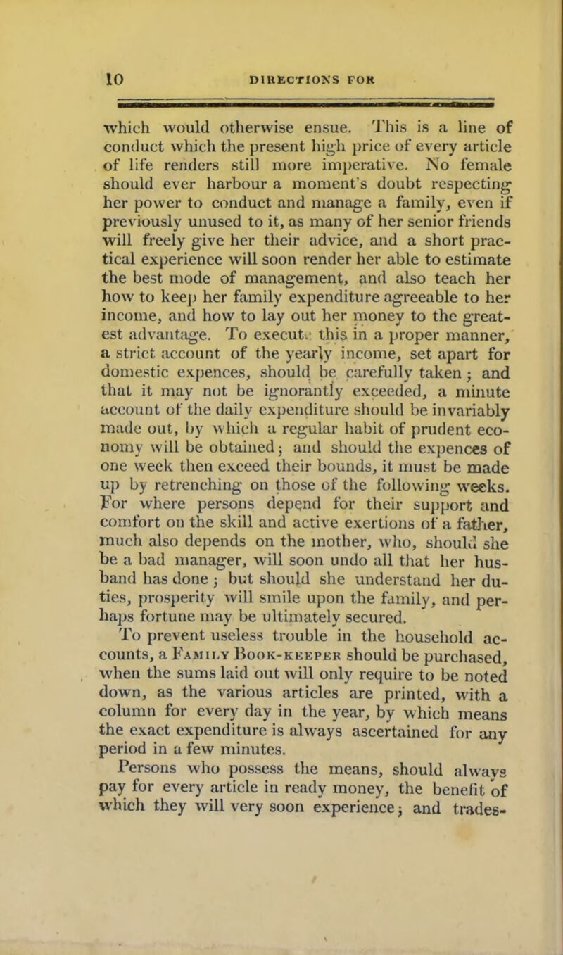 which would otherwise ensue. This is a line of conduct which the present high price of every article of life renders still more imperative. No female should ever harbour a moment’s doubt respecting her power to conduct and manage a family, even if previously unused to it, as many of her senior friends will freely give her their advice, and a short prac- tical experience will soon render her able to estimate the best mode of management, and also teach her how to keep her family expenditure agreeable to her income, and how to lay out her money to the great- est advantage. To execute this in a proper manner, a strict account of the yearly income, set apart for domestic expences, should be carefully taken j and that it may not be ignorantly exceeded, a minute account of the daily expenditure should be invariably made out, by which a regular habit of prudent eco- nomy will be obtained; and should the expences of one week then exceed their bounds, it must be made up by retrenching on those of the following weeks. For where persons depend for their support and comfort on the skill and active exertions of a father, much also depends on the mother, who, should she be a bad manager, will soon undo all that her hus- band has done; but should she understand her du- ties, prosperity will smile upon the family, and per- haps fortune may be ultimately secured. To prevent useless trouble in the household ac- counts, a Family Book-keeper should be purchased, when the sums laid out will only require to be noted down, as the various articles are printed, with a column for every day in the year, by which means the exact expenditure is always ascertained for any period in a few minutes. Persons who possess the means, should always pay for every article in ready money, the benefit of which they will very soon experience; and trades-