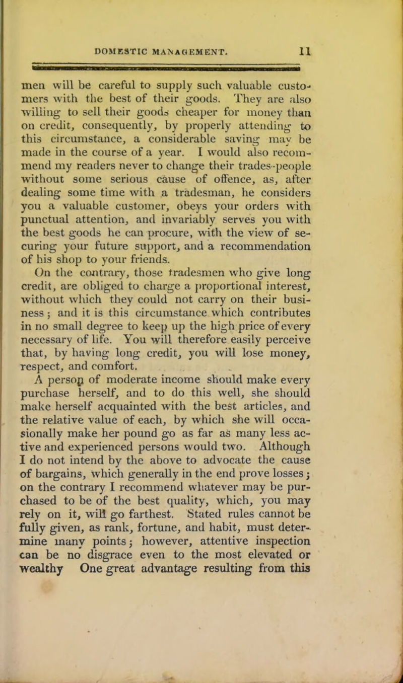 men will be careful to supply such valuable custo- mers with the best of their goods. They are also willing to sell their goods cheaper for money than on credit, consequently, by properly attending to this circumstance, a considerable saving; mav be made in the course of a year. I would also recom- mend my readers never to change their trades-people without some serious cause of offence, as, after dealing some time with a tradesman, he considers you a valuable customer, obeys your orders with punctual attention, and invariably serves you with the best goods he can procure, with the view of se- curing your future support, and a recommendation of his shop to your friends. On the contrary, those tradesmen who give long credit, are obliged to charge a proportional interest, without which they could not carry on their busi- ness ; and it is this circumstance which contributes in no small degree to keep up the high price of every necessary of life. You will therefore easily perceive that, by having long credit, you will lose money, respect, and comfort. A persop of moderate income should make every purchase herself, and to do this well, she should make herself acquainted with the best articles, and the relative value of each, by which she will occa- sionally make her pound go as far as many less ac- tive and experienced persons would two. Although I do not intend by the above to advocate the cause of bargains, which generally in the end prove losses; on the contrary I recommend whatever may be pur- chased to be of the best quality, which, you may rely on it, will go farthest. Stated rules cannot be fully given, as rank, fortune, and habit, must deter- mine many points; however, attentive inspection can be no disgrace even to the most elevated or wealthy One great advantage resulting from this