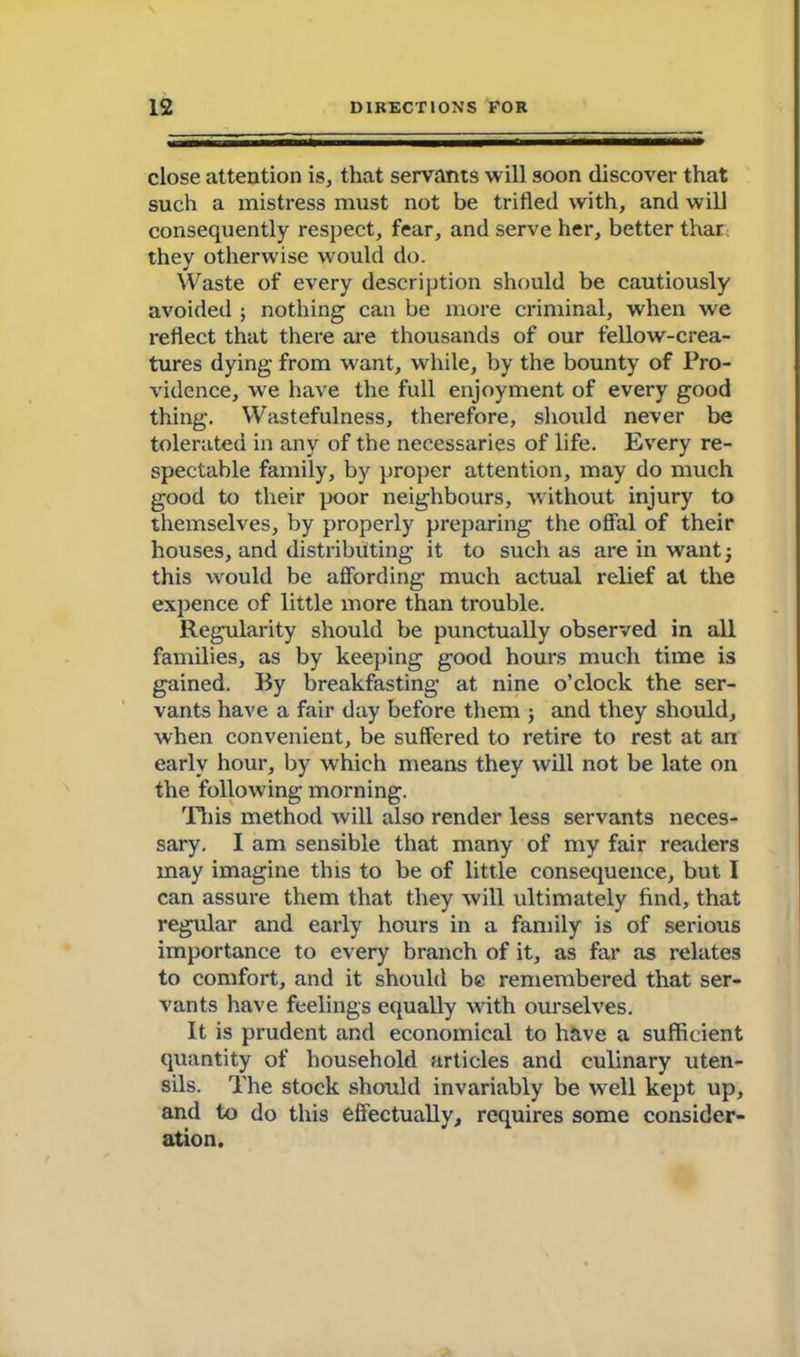 close attention is, that servants will soon discover that such a mistress must not be trifled with, and will consequently respect, fear, and serve her, better thar thev otherwise would do. Waste of every description should be cautiously avoided ; nothing can be more criminal, when we reflect that there are thousands of our fellow-crea- tures dying from want, while, by the bounty of Pro- vidence, we have the full enjoyment of every good thing. Wastefulness, therefore, should never be tolerated in any of the necessaries of life. Every re- spectable family, by proper attention, may do much good to their poor neighbours, without injury to themselves, by properly preparing the offal of their houses, and distributing it to such as are in want; this would be affording much actual relief at the expence of little more than trouble. Regularity should be punctually observed in all families, as by keeping good hours much time is gained. By breakfasting at nine o’clock the ser- vants have a fair day before them ; and they should, when convenient, be suffered to retire to rest at an early hour, by which means they will not be late on the following morning. Tliis method will also render less servants neces- sary. I am sensible that many of my fair readers may imagine this to be of little consequence, but I can assure them that they will ultimately find, that regular and early hours in a family is of serious importance to every branch of it, as far as relates to comfort, and it should be remembered that ser- vants have feelings equally with ourselves. It is prudent and economical to have a sufficient quantity of household articles and culinary uten- sils. The stock should invariably be well kept up, and to do this effectually, requires some consider- ation.