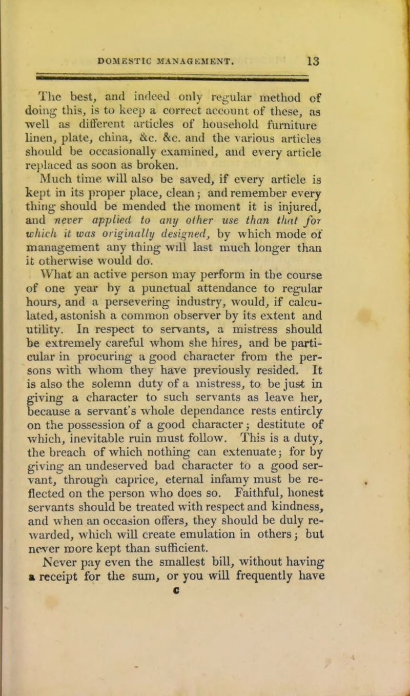 The best, and indeed only regular method cf doing this, is to keep a correct account of these, as well as different articles of household furniture linen, plate, china, &c. &c. and the various articles should be occasionally examined, and every article replaced as soon as broken. Much time will also be saved, if every article is kept in its proper place, clean; and remember every thing should be mended the moment it is injured, and never applied to any other use than that for which it was originally designed, by which mode of management any thing will last much longer than it otherwise would do. What an active person may perform in the course of one year by a punctual attendance to regular hours, and a persevering industry, would, if calcu- lated, astonish a common observer by its extent and utility. In respect to servants, a mistress should be extremely careful whom she hires, and be parti- cular in procuring a good character from the per- sons with whom they have previously resided. It is also the solemn duty of a mistress, to be just in giving a character to such servants as leave her, because a servant’s whole dependance rests entirely on the possession of a good character; destitute of which, inevitable ruin must follow. This is a duty, the breach of which nothing can extenuate j for by giving an undeserved bad character to a good ser- vant, through caprice, eternal infamy must be re- flected on the person who does so. Faithful, honest servants should be treated with respect and kindness, and when an occasion offers, they should be duly re- warded, which will create emulation in others \ but never more kept than sufficient. Never pay even the smallest bill, without having a receipt for the sum, or you will frequently have c \