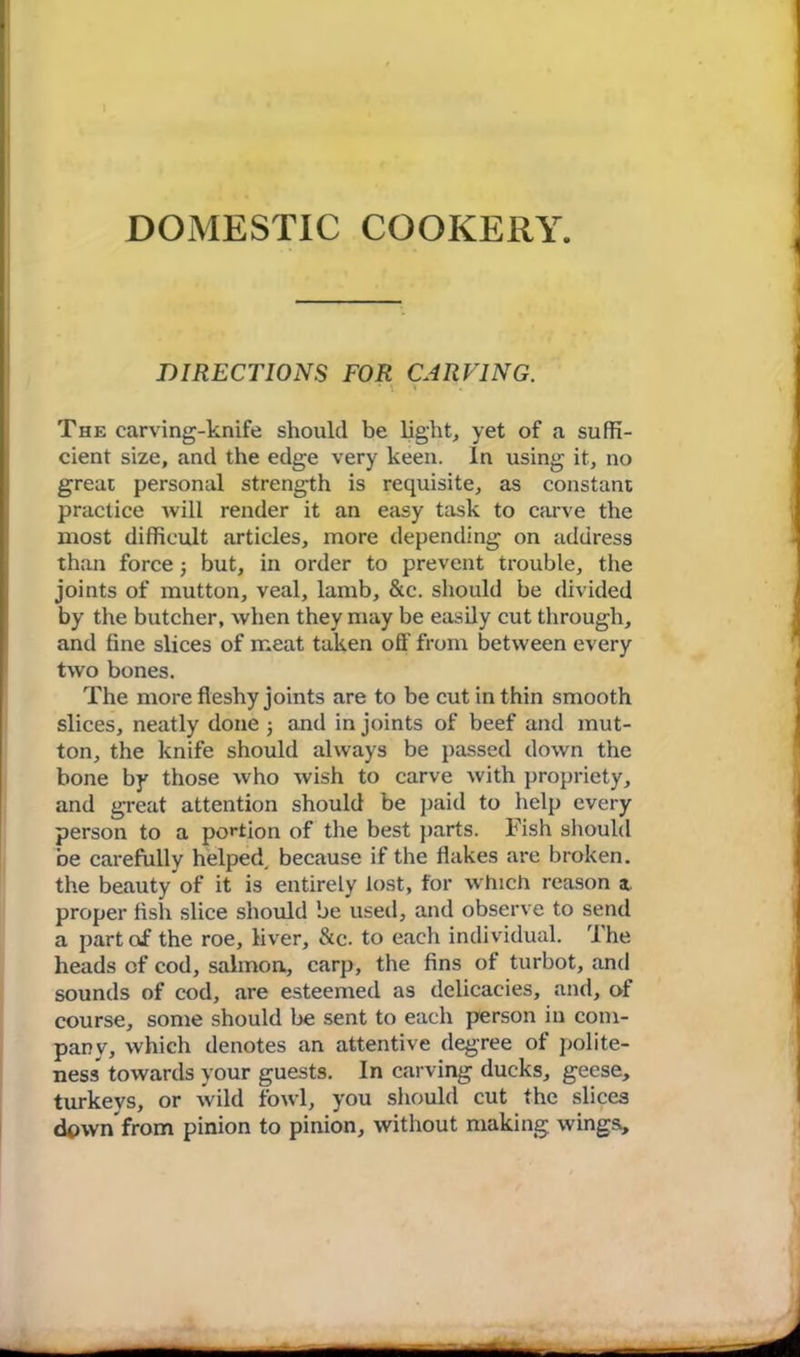 DOMESTIC COOKERY. DIRECTIONS FOR CARVING. * \ * The carving-knife should be light, yet of a suffi- cient size, and the edge very keen. In using it, no great personal strength is requisite, as constant practice will render it an easy task to carve the most difficult articles, more depending on address than force j but, in order to prevent trouble, the joints of mutton, veal, lamb, &c. should be divided by the butcher, when they may be easily cut through, and fine slices of meat taken off from between every two bones. The more fleshy joints are to be cut in thin smooth slices, neatly done 5 and in joints of beef and mut- ton, the knife should always be passed down the bone by those who wish to carve with propriety, and great attention should be paid to help every person to a portion of the best parts. Fish should be carefully helped, because if the flakes are broken, the beauty of it is entirely lost, for which reason a proper flsh slice should be used, and observe to send a part of the roe, liver, &c. to each individual. 'I he heads of cod, salmon., carp, the fins of turbot, and sounds of cod, are esteemed as delicacies, and, of course, some should be sent to each person in com- pany, which denotes an attentive degree of polite- ness towards your guests. In carving ducks, geese, turkeys, or wild fowl, you should cut the slices down from pinion to pinion, without making wings.