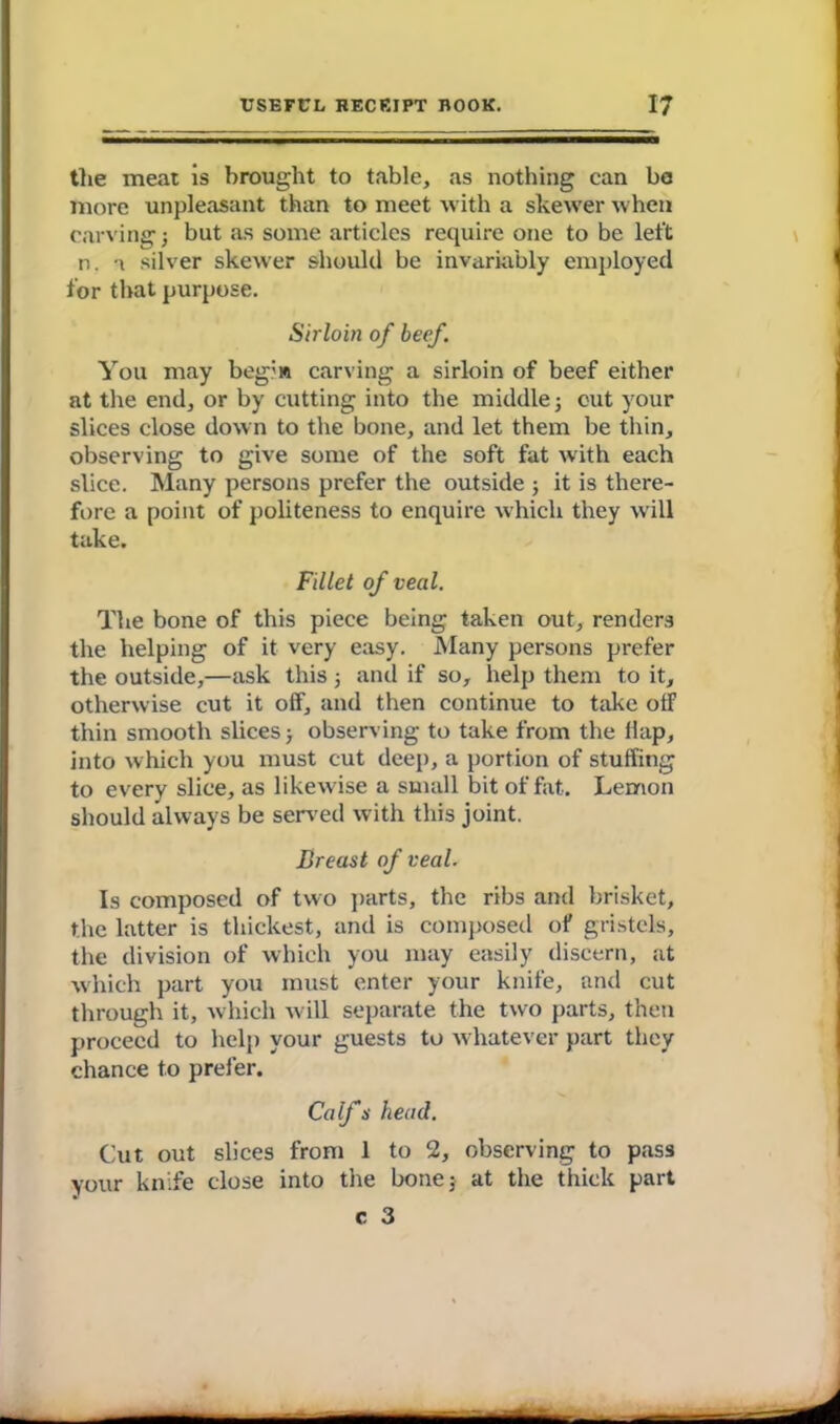 the meat is brought to table, as nothing can ba more unpleasant than to meet with a skewer when carving} but as some articles require one to be left n. \ silver skewer should be invariably employed for that purpose. Sirloin of beef. You may beg?» carving a sirloin of beef either at the end, or by cutting into the middle; cut your slices close down to the bone, and let them be thin, observing to give some of the soft fat with each slice. Many persons prefer the outside ; it is there- fore a point of politeness to enquire which they will take. Fillet of veal. The bone of this piece being taken out, renders the helping of it very easy. Many persons prefer the outside,—ask this; and if so, help them to it, otherwise cut it off, and then continue to take olF thin smooth slices; observing to take from the flap, into which you must cut deep, a portion of stuffing to every slice, as likewise a small bit of fat. Lemon should always be served with this joint. Breast of veal. Is composed of two parts, the ribs and brisket, the latter is thickest, and is composed of gristels, the division of which you may easily discern, at which part you must enter your knife, and cut through it, which will separate the two parts, then proceed to help your guests to whatever part they chance to prefer. Calf s head. Cut out slices from 1 to 2, observing to pass your knife close into the bone; at the thick part